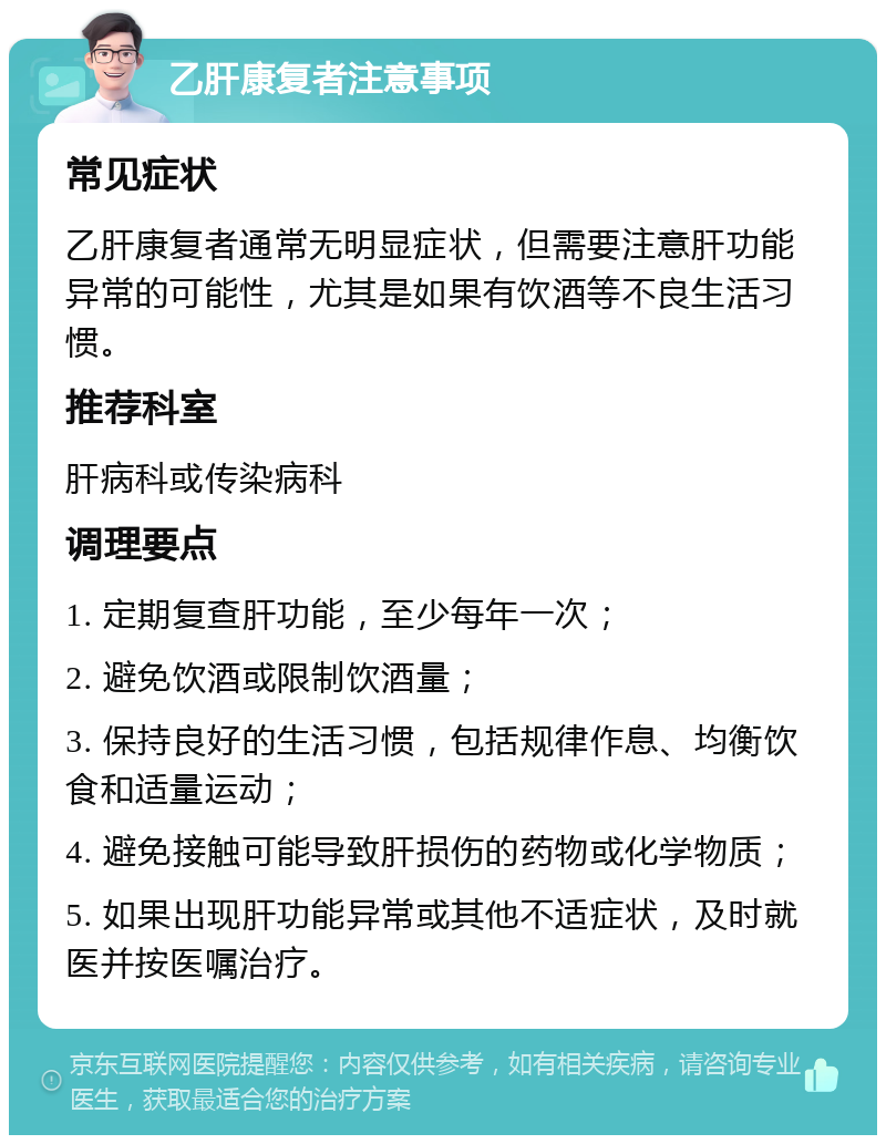 乙肝康复者注意事项 常见症状 乙肝康复者通常无明显症状，但需要注意肝功能异常的可能性，尤其是如果有饮酒等不良生活习惯。 推荐科室 肝病科或传染病科 调理要点 1. 定期复查肝功能，至少每年一次； 2. 避免饮酒或限制饮酒量； 3. 保持良好的生活习惯，包括规律作息、均衡饮食和适量运动； 4. 避免接触可能导致肝损伤的药物或化学物质； 5. 如果出现肝功能异常或其他不适症状，及时就医并按医嘱治疗。