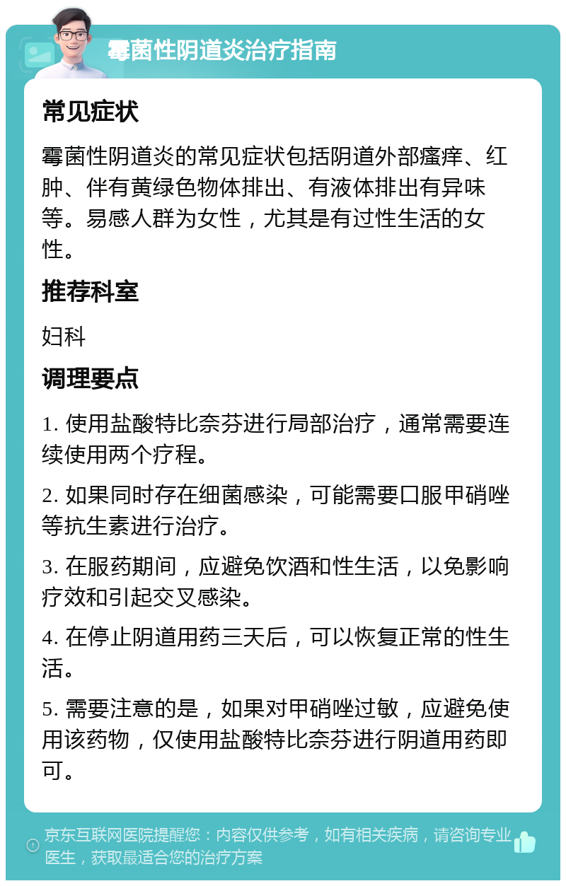 霉菌性阴道炎治疗指南 常见症状 霉菌性阴道炎的常见症状包括阴道外部瘙痒、红肿、伴有黄绿色物体排出、有液体排出有异味等。易感人群为女性，尤其是有过性生活的女性。 推荐科室 妇科 调理要点 1. 使用盐酸特比奈芬进行局部治疗，通常需要连续使用两个疗程。 2. 如果同时存在细菌感染，可能需要口服甲硝唑等抗生素进行治疗。 3. 在服药期间，应避免饮酒和性生活，以免影响疗效和引起交叉感染。 4. 在停止阴道用药三天后，可以恢复正常的性生活。 5. 需要注意的是，如果对甲硝唑过敏，应避免使用该药物，仅使用盐酸特比奈芬进行阴道用药即可。