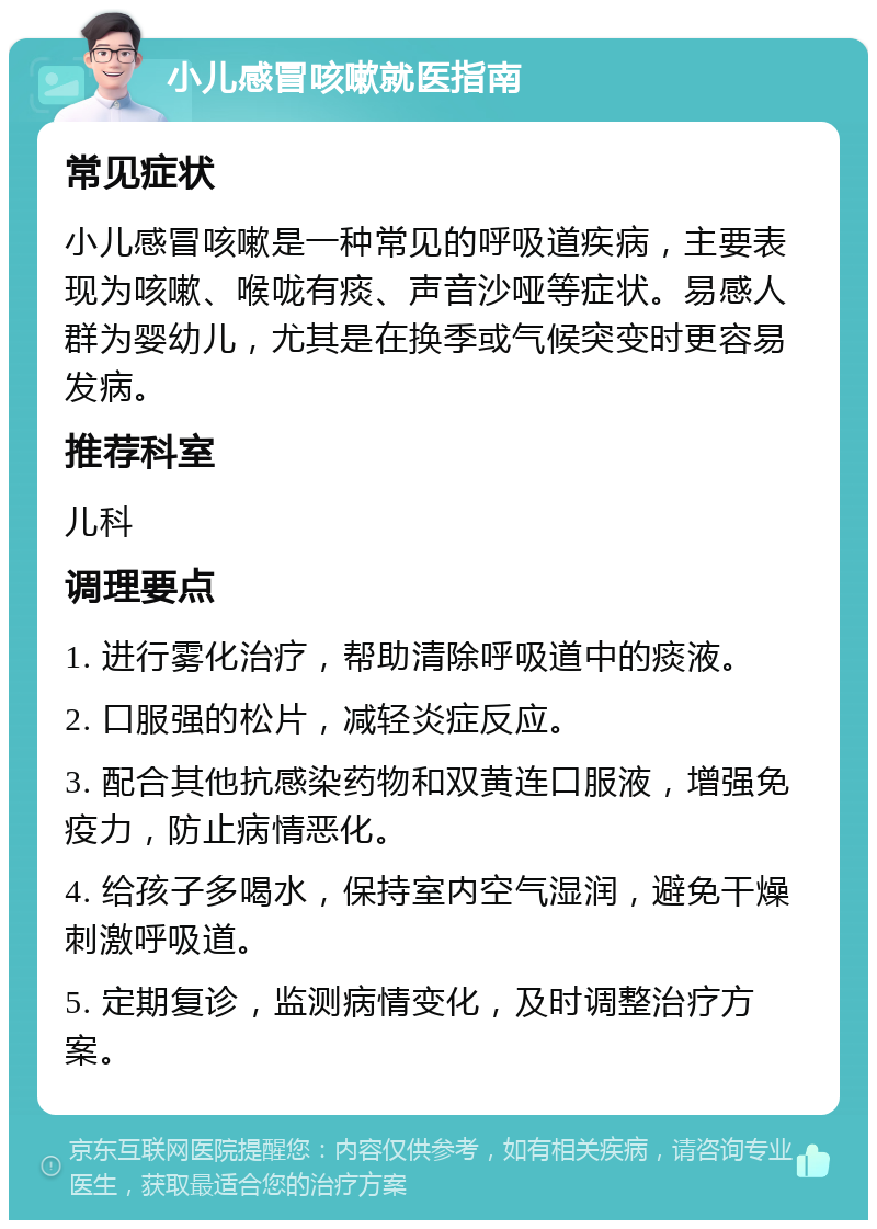 小儿感冒咳嗽就医指南 常见症状 小儿感冒咳嗽是一种常见的呼吸道疾病，主要表现为咳嗽、喉咙有痰、声音沙哑等症状。易感人群为婴幼儿，尤其是在换季或气候突变时更容易发病。 推荐科室 儿科 调理要点 1. 进行雾化治疗，帮助清除呼吸道中的痰液。 2. 口服强的松片，减轻炎症反应。 3. 配合其他抗感染药物和双黄连口服液，增强免疫力，防止病情恶化。 4. 给孩子多喝水，保持室内空气湿润，避免干燥刺激呼吸道。 5. 定期复诊，监测病情变化，及时调整治疗方案。