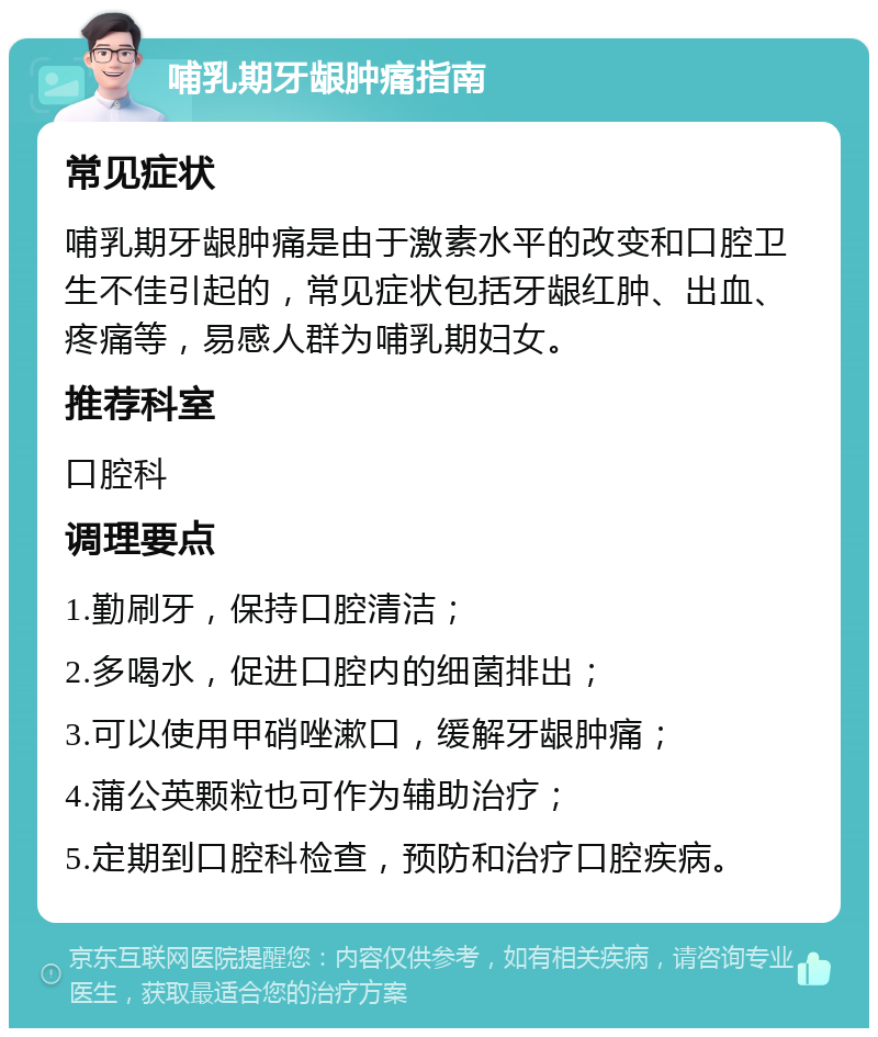 哺乳期牙龈肿痛指南 常见症状 哺乳期牙龈肿痛是由于激素水平的改变和口腔卫生不佳引起的，常见症状包括牙龈红肿、出血、疼痛等，易感人群为哺乳期妇女。 推荐科室 口腔科 调理要点 1.勤刷牙，保持口腔清洁； 2.多喝水，促进口腔内的细菌排出； 3.可以使用甲硝唑漱口，缓解牙龈肿痛； 4.蒲公英颗粒也可作为辅助治疗； 5.定期到口腔科检查，预防和治疗口腔疾病。