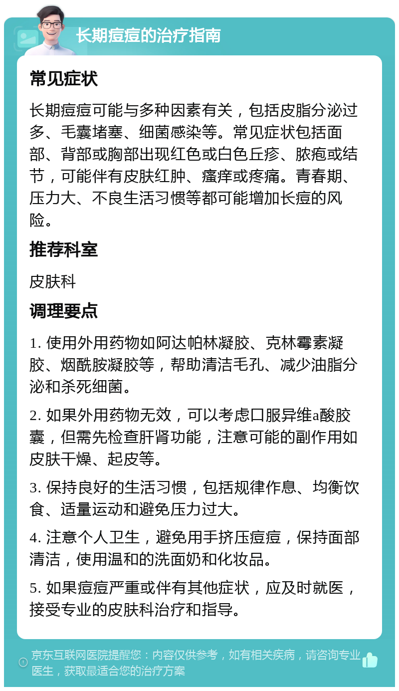 长期痘痘的治疗指南 常见症状 长期痘痘可能与多种因素有关，包括皮脂分泌过多、毛囊堵塞、细菌感染等。常见症状包括面部、背部或胸部出现红色或白色丘疹、脓疱或结节，可能伴有皮肤红肿、瘙痒或疼痛。青春期、压力大、不良生活习惯等都可能增加长痘的风险。 推荐科室 皮肤科 调理要点 1. 使用外用药物如阿达帕林凝胶、克林霉素凝胶、烟酰胺凝胶等，帮助清洁毛孔、减少油脂分泌和杀死细菌。 2. 如果外用药物无效，可以考虑口服异维a酸胶囊，但需先检查肝肾功能，注意可能的副作用如皮肤干燥、起皮等。 3. 保持良好的生活习惯，包括规律作息、均衡饮食、适量运动和避免压力过大。 4. 注意个人卫生，避免用手挤压痘痘，保持面部清洁，使用温和的洗面奶和化妆品。 5. 如果痘痘严重或伴有其他症状，应及时就医，接受专业的皮肤科治疗和指导。