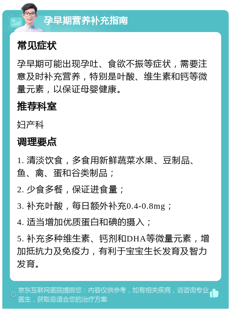 孕早期营养补充指南 常见症状 孕早期可能出现孕吐、食欲不振等症状，需要注意及时补充营养，特别是叶酸、维生素和钙等微量元素，以保证母婴健康。 推荐科室 妇产科 调理要点 1. 清淡饮食，多食用新鲜蔬菜水果、豆制品、鱼、禽、蛋和谷类制品； 2. 少食多餐，保证进食量； 3. 补充叶酸，每日额外补充0.4-0.8mg； 4. 适当增加优质蛋白和碘的摄入； 5. 补充多种维生素、钙剂和DHA等微量元素，增加抵抗力及免疫力，有利于宝宝生长发育及智力发育。