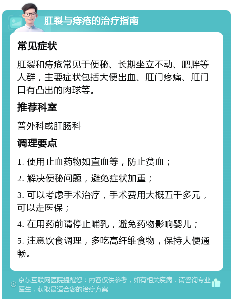 肛裂与痔疮的治疗指南 常见症状 肛裂和痔疮常见于便秘、长期坐立不动、肥胖等人群，主要症状包括大便出血、肛门疼痛、肛门口有凸出的肉球等。 推荐科室 普外科或肛肠科 调理要点 1. 使用止血药物如直血等，防止贫血； 2. 解决便秘问题，避免症状加重； 3. 可以考虑手术治疗，手术费用大概五千多元，可以走医保； 4. 在用药前请停止哺乳，避免药物影响婴儿； 5. 注意饮食调理，多吃高纤维食物，保持大便通畅。