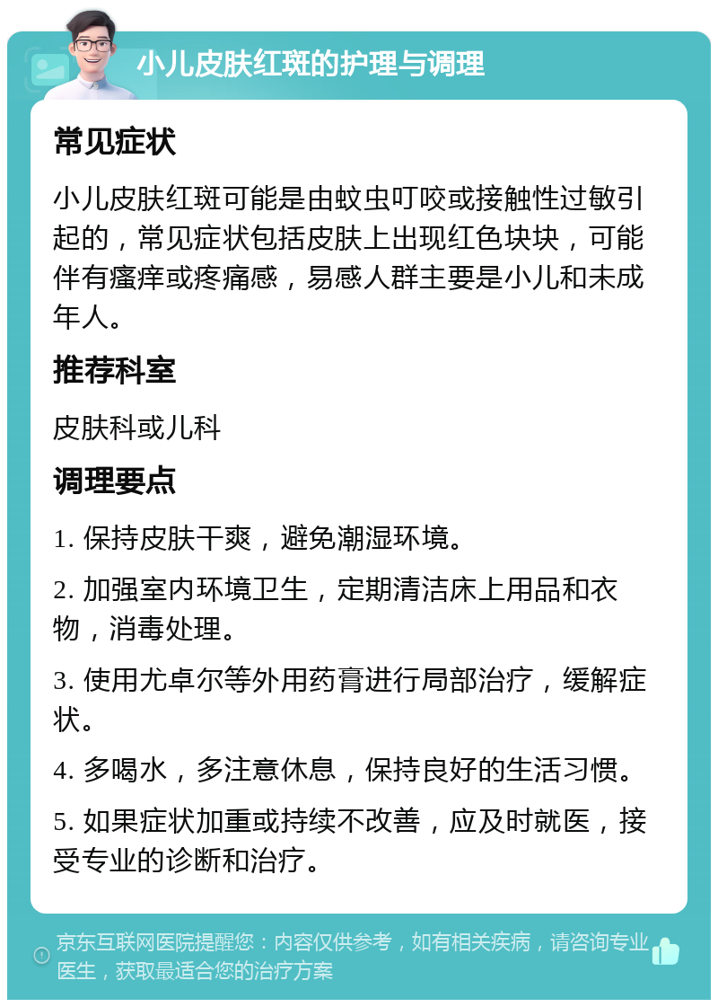 小儿皮肤红斑的护理与调理 常见症状 小儿皮肤红斑可能是由蚊虫叮咬或接触性过敏引起的，常见症状包括皮肤上出现红色块块，可能伴有瘙痒或疼痛感，易感人群主要是小儿和未成年人。 推荐科室 皮肤科或儿科 调理要点 1. 保持皮肤干爽，避免潮湿环境。 2. 加强室内环境卫生，定期清洁床上用品和衣物，消毒处理。 3. 使用尤卓尔等外用药膏进行局部治疗，缓解症状。 4. 多喝水，多注意休息，保持良好的生活习惯。 5. 如果症状加重或持续不改善，应及时就医，接受专业的诊断和治疗。