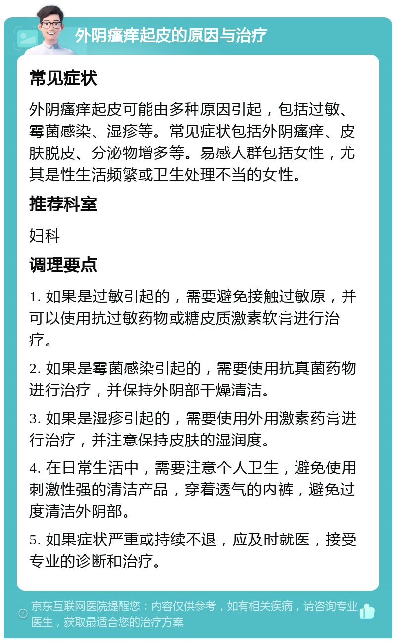 外阴瘙痒起皮的原因与治疗 常见症状 外阴瘙痒起皮可能由多种原因引起，包括过敏、霉菌感染、湿疹等。常见症状包括外阴瘙痒、皮肤脱皮、分泌物增多等。易感人群包括女性，尤其是性生活频繁或卫生处理不当的女性。 推荐科室 妇科 调理要点 1. 如果是过敏引起的，需要避免接触过敏原，并可以使用抗过敏药物或糖皮质激素软膏进行治疗。 2. 如果是霉菌感染引起的，需要使用抗真菌药物进行治疗，并保持外阴部干燥清洁。 3. 如果是湿疹引起的，需要使用外用激素药膏进行治疗，并注意保持皮肤的湿润度。 4. 在日常生活中，需要注意个人卫生，避免使用刺激性强的清洁产品，穿着透气的内裤，避免过度清洁外阴部。 5. 如果症状严重或持续不退，应及时就医，接受专业的诊断和治疗。