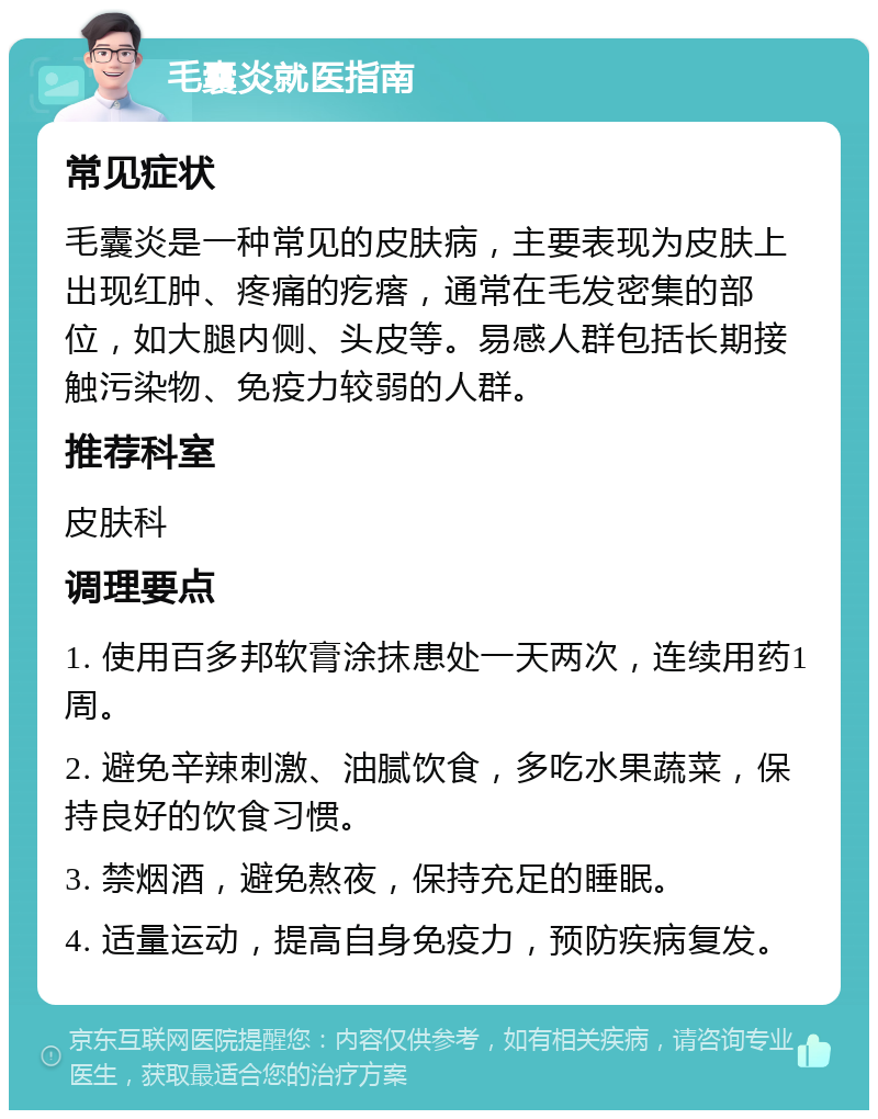 毛囊炎就医指南 常见症状 毛囊炎是一种常见的皮肤病，主要表现为皮肤上出现红肿、疼痛的疙瘩，通常在毛发密集的部位，如大腿内侧、头皮等。易感人群包括长期接触污染物、免疫力较弱的人群。 推荐科室 皮肤科 调理要点 1. 使用百多邦软膏涂抹患处一天两次，连续用药1周。 2. 避免辛辣刺激、油腻饮食，多吃水果蔬菜，保持良好的饮食习惯。 3. 禁烟酒，避免熬夜，保持充足的睡眠。 4. 适量运动，提高自身免疫力，预防疾病复发。