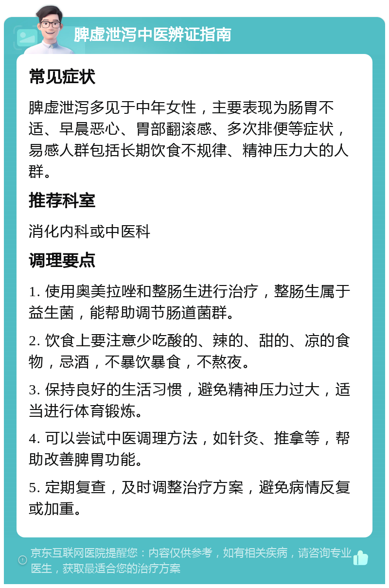 脾虚泄泻中医辨证指南 常见症状 脾虚泄泻多见于中年女性，主要表现为肠胃不适、早晨恶心、胃部翻滚感、多次排便等症状，易感人群包括长期饮食不规律、精神压力大的人群。 推荐科室 消化内科或中医科 调理要点 1. 使用奥美拉唑和整肠生进行治疗，整肠生属于益生菌，能帮助调节肠道菌群。 2. 饮食上要注意少吃酸的、辣的、甜的、凉的食物，忌酒，不暴饮暴食，不熬夜。 3. 保持良好的生活习惯，避免精神压力过大，适当进行体育锻炼。 4. 可以尝试中医调理方法，如针灸、推拿等，帮助改善脾胃功能。 5. 定期复查，及时调整治疗方案，避免病情反复或加重。