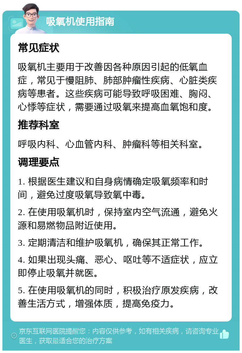 吸氧机使用指南 常见症状 吸氧机主要用于改善因各种原因引起的低氧血症，常见于慢阻肺、肺部肿瘤性疾病、心脏类疾病等患者。这些疾病可能导致呼吸困难、胸闷、心悸等症状，需要通过吸氧来提高血氧饱和度。 推荐科室 呼吸内科、心血管内科、肿瘤科等相关科室。 调理要点 1. 根据医生建议和自身病情确定吸氧频率和时间，避免过度吸氧导致氧中毒。 2. 在使用吸氧机时，保持室内空气流通，避免火源和易燃物品附近使用。 3. 定期清洁和维护吸氧机，确保其正常工作。 4. 如果出现头痛、恶心、呕吐等不适症状，应立即停止吸氧并就医。 5. 在使用吸氧机的同时，积极治疗原发疾病，改善生活方式，增强体质，提高免疫力。