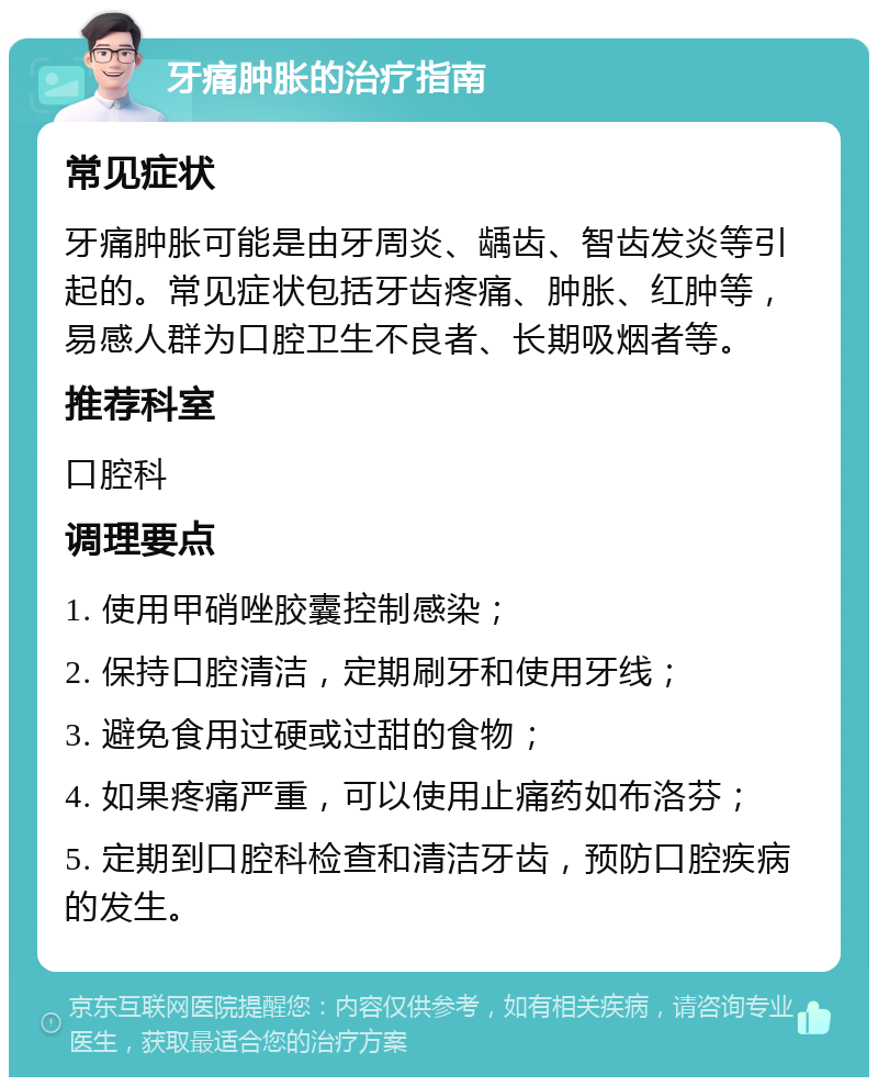 牙痛肿胀的治疗指南 常见症状 牙痛肿胀可能是由牙周炎、龋齿、智齿发炎等引起的。常见症状包括牙齿疼痛、肿胀、红肿等，易感人群为口腔卫生不良者、长期吸烟者等。 推荐科室 口腔科 调理要点 1. 使用甲硝唑胶囊控制感染； 2. 保持口腔清洁，定期刷牙和使用牙线； 3. 避免食用过硬或过甜的食物； 4. 如果疼痛严重，可以使用止痛药如布洛芬； 5. 定期到口腔科检查和清洁牙齿，预防口腔疾病的发生。