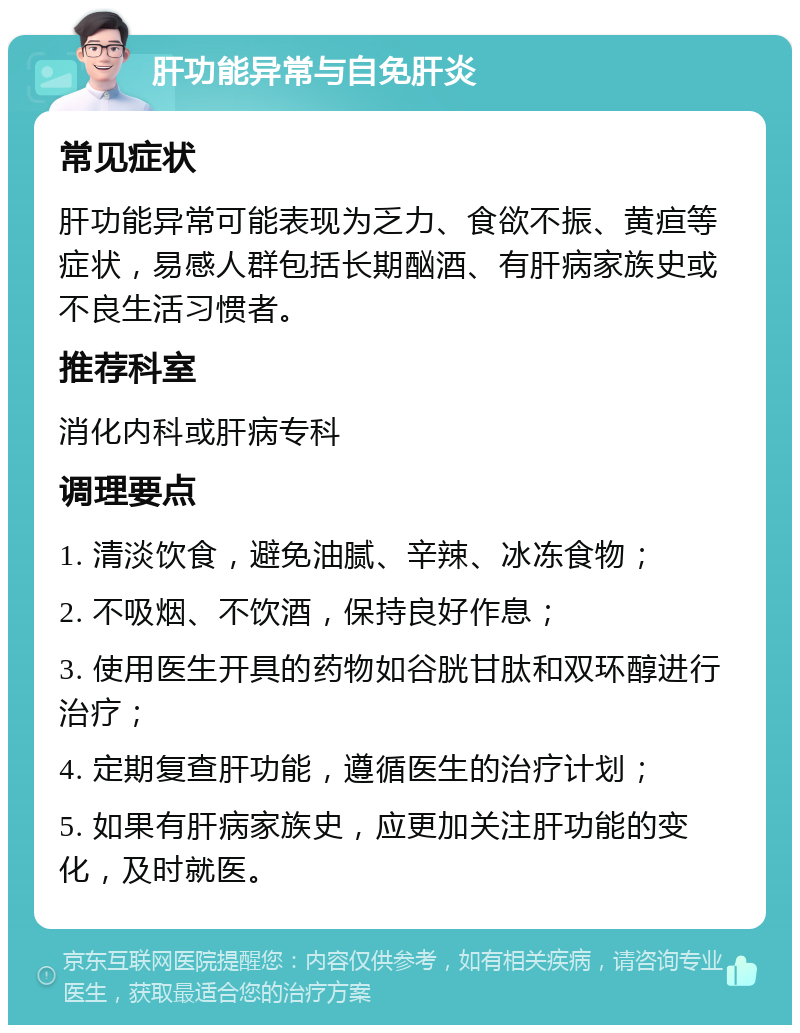 肝功能异常与自免肝炎 常见症状 肝功能异常可能表现为乏力、食欲不振、黄疸等症状，易感人群包括长期酗酒、有肝病家族史或不良生活习惯者。 推荐科室 消化内科或肝病专科 调理要点 1. 清淡饮食，避免油腻、辛辣、冰冻食物； 2. 不吸烟、不饮酒，保持良好作息； 3. 使用医生开具的药物如谷胱甘肽和双环醇进行治疗； 4. 定期复查肝功能，遵循医生的治疗计划； 5. 如果有肝病家族史，应更加关注肝功能的变化，及时就医。