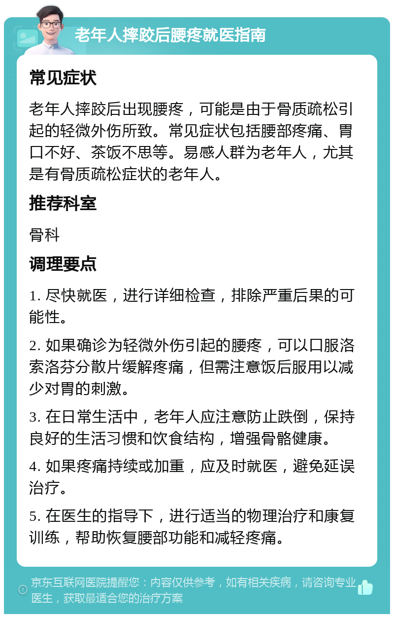 老年人摔跤后腰疼就医指南 常见症状 老年人摔跤后出现腰疼，可能是由于骨质疏松引起的轻微外伤所致。常见症状包括腰部疼痛、胃口不好、茶饭不思等。易感人群为老年人，尤其是有骨质疏松症状的老年人。 推荐科室 骨科 调理要点 1. 尽快就医，进行详细检查，排除严重后果的可能性。 2. 如果确诊为轻微外伤引起的腰疼，可以口服洛索洛芬分散片缓解疼痛，但需注意饭后服用以减少对胃的刺激。 3. 在日常生活中，老年人应注意防止跌倒，保持良好的生活习惯和饮食结构，增强骨骼健康。 4. 如果疼痛持续或加重，应及时就医，避免延误治疗。 5. 在医生的指导下，进行适当的物理治疗和康复训练，帮助恢复腰部功能和减轻疼痛。