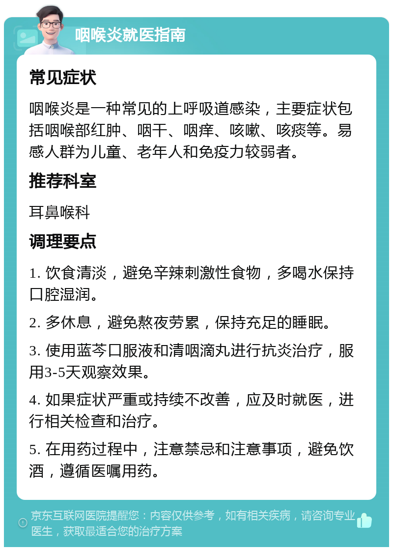 咽喉炎就医指南 常见症状 咽喉炎是一种常见的上呼吸道感染，主要症状包括咽喉部红肿、咽干、咽痒、咳嗽、咳痰等。易感人群为儿童、老年人和免疫力较弱者。 推荐科室 耳鼻喉科 调理要点 1. 饮食清淡，避免辛辣刺激性食物，多喝水保持口腔湿润。 2. 多休息，避免熬夜劳累，保持充足的睡眠。 3. 使用蓝芩口服液和清咽滴丸进行抗炎治疗，服用3-5天观察效果。 4. 如果症状严重或持续不改善，应及时就医，进行相关检查和治疗。 5. 在用药过程中，注意禁忌和注意事项，避免饮酒，遵循医嘱用药。