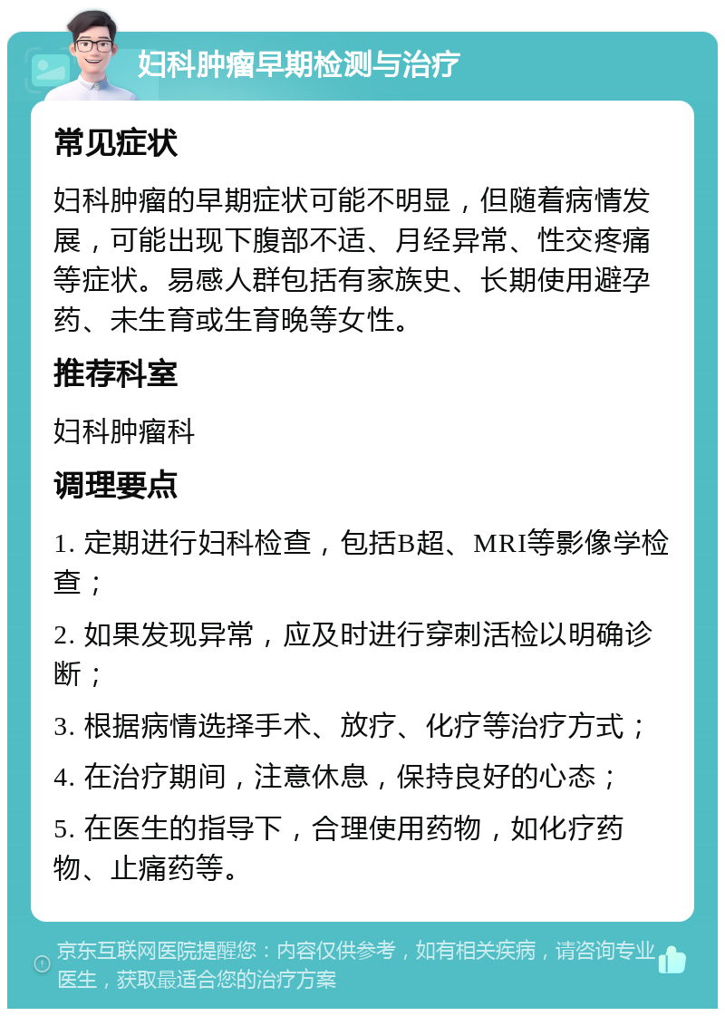 妇科肿瘤早期检测与治疗 常见症状 妇科肿瘤的早期症状可能不明显，但随着病情发展，可能出现下腹部不适、月经异常、性交疼痛等症状。易感人群包括有家族史、长期使用避孕药、未生育或生育晚等女性。 推荐科室 妇科肿瘤科 调理要点 1. 定期进行妇科检查，包括B超、MRI等影像学检查； 2. 如果发现异常，应及时进行穿刺活检以明确诊断； 3. 根据病情选择手术、放疗、化疗等治疗方式； 4. 在治疗期间，注意休息，保持良好的心态； 5. 在医生的指导下，合理使用药物，如化疗药物、止痛药等。