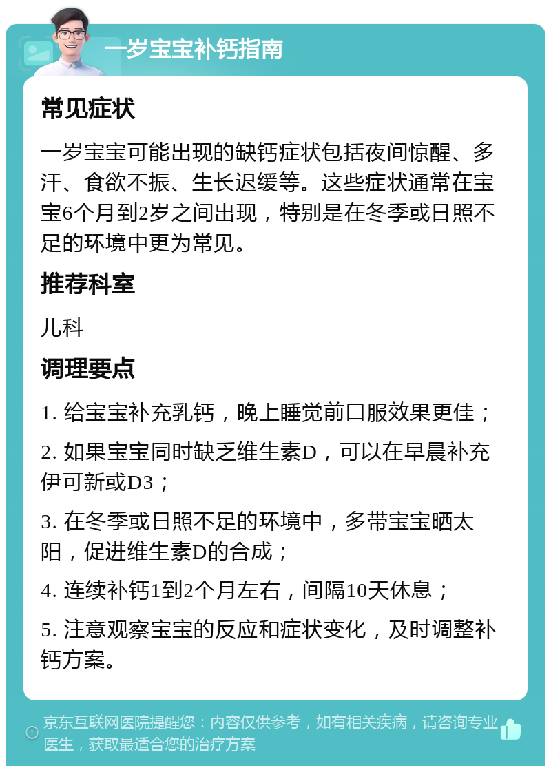 一岁宝宝补钙指南 常见症状 一岁宝宝可能出现的缺钙症状包括夜间惊醒、多汗、食欲不振、生长迟缓等。这些症状通常在宝宝6个月到2岁之间出现，特别是在冬季或日照不足的环境中更为常见。 推荐科室 儿科 调理要点 1. 给宝宝补充乳钙，晚上睡觉前口服效果更佳； 2. 如果宝宝同时缺乏维生素D，可以在早晨补充伊可新或D3； 3. 在冬季或日照不足的环境中，多带宝宝晒太阳，促进维生素D的合成； 4. 连续补钙1到2个月左右，间隔10天休息； 5. 注意观察宝宝的反应和症状变化，及时调整补钙方案。