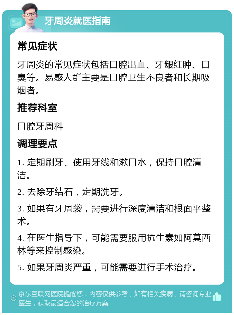 牙周炎就医指南 常见症状 牙周炎的常见症状包括口腔出血、牙龈红肿、口臭等。易感人群主要是口腔卫生不良者和长期吸烟者。 推荐科室 口腔牙周科 调理要点 1. 定期刷牙、使用牙线和漱口水，保持口腔清洁。 2. 去除牙结石，定期洗牙。 3. 如果有牙周袋，需要进行深度清洁和根面平整术。 4. 在医生指导下，可能需要服用抗生素如阿莫西林等来控制感染。 5. 如果牙周炎严重，可能需要进行手术治疗。