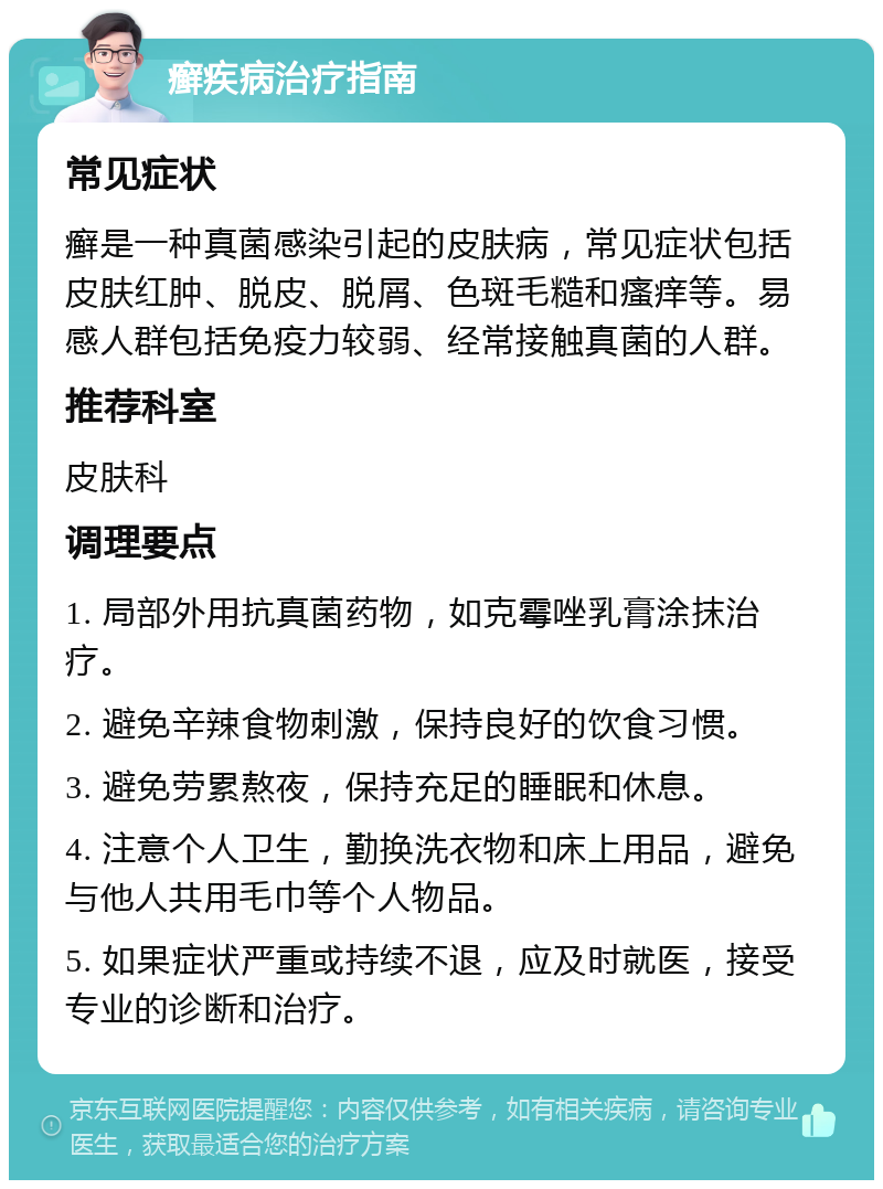 癣疾病治疗指南 常见症状 癣是一种真菌感染引起的皮肤病，常见症状包括皮肤红肿、脱皮、脱屑、色斑毛糙和瘙痒等。易感人群包括免疫力较弱、经常接触真菌的人群。 推荐科室 皮肤科 调理要点 1. 局部外用抗真菌药物，如克霉唑乳膏涂抹治疗。 2. 避免辛辣食物刺激，保持良好的饮食习惯。 3. 避免劳累熬夜，保持充足的睡眠和休息。 4. 注意个人卫生，勤换洗衣物和床上用品，避免与他人共用毛巾等个人物品。 5. 如果症状严重或持续不退，应及时就医，接受专业的诊断和治疗。