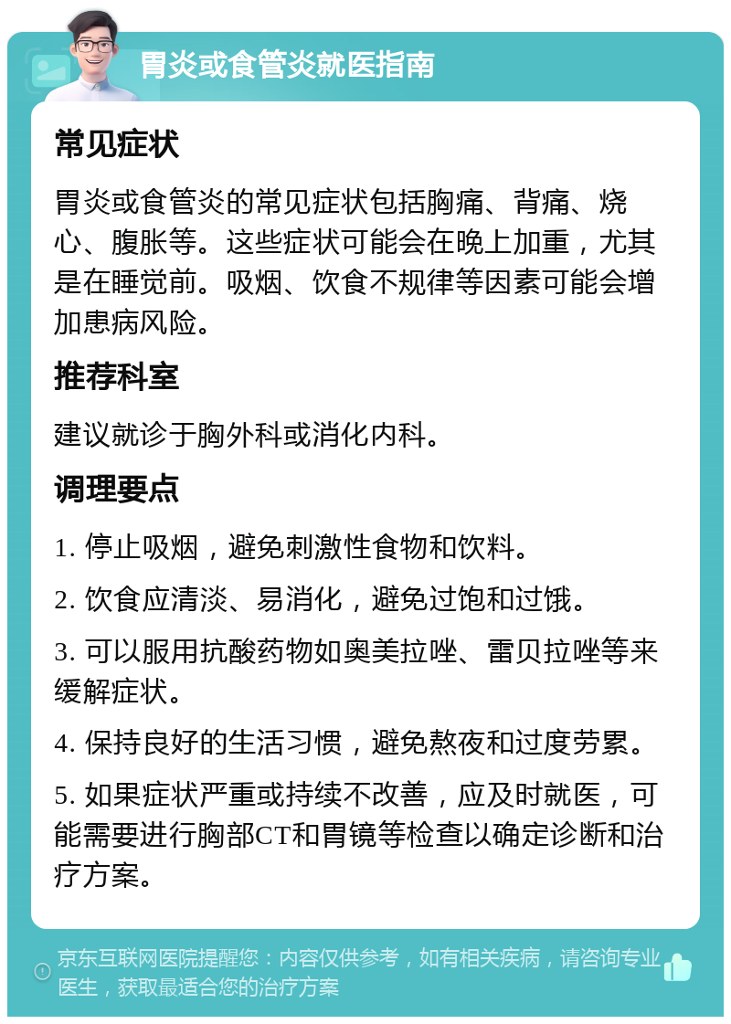 胃炎或食管炎就医指南 常见症状 胃炎或食管炎的常见症状包括胸痛、背痛、烧心、腹胀等。这些症状可能会在晚上加重，尤其是在睡觉前。吸烟、饮食不规律等因素可能会增加患病风险。 推荐科室 建议就诊于胸外科或消化内科。 调理要点 1. 停止吸烟，避免刺激性食物和饮料。 2. 饮食应清淡、易消化，避免过饱和过饿。 3. 可以服用抗酸药物如奥美拉唑、雷贝拉唑等来缓解症状。 4. 保持良好的生活习惯，避免熬夜和过度劳累。 5. 如果症状严重或持续不改善，应及时就医，可能需要进行胸部CT和胃镜等检查以确定诊断和治疗方案。