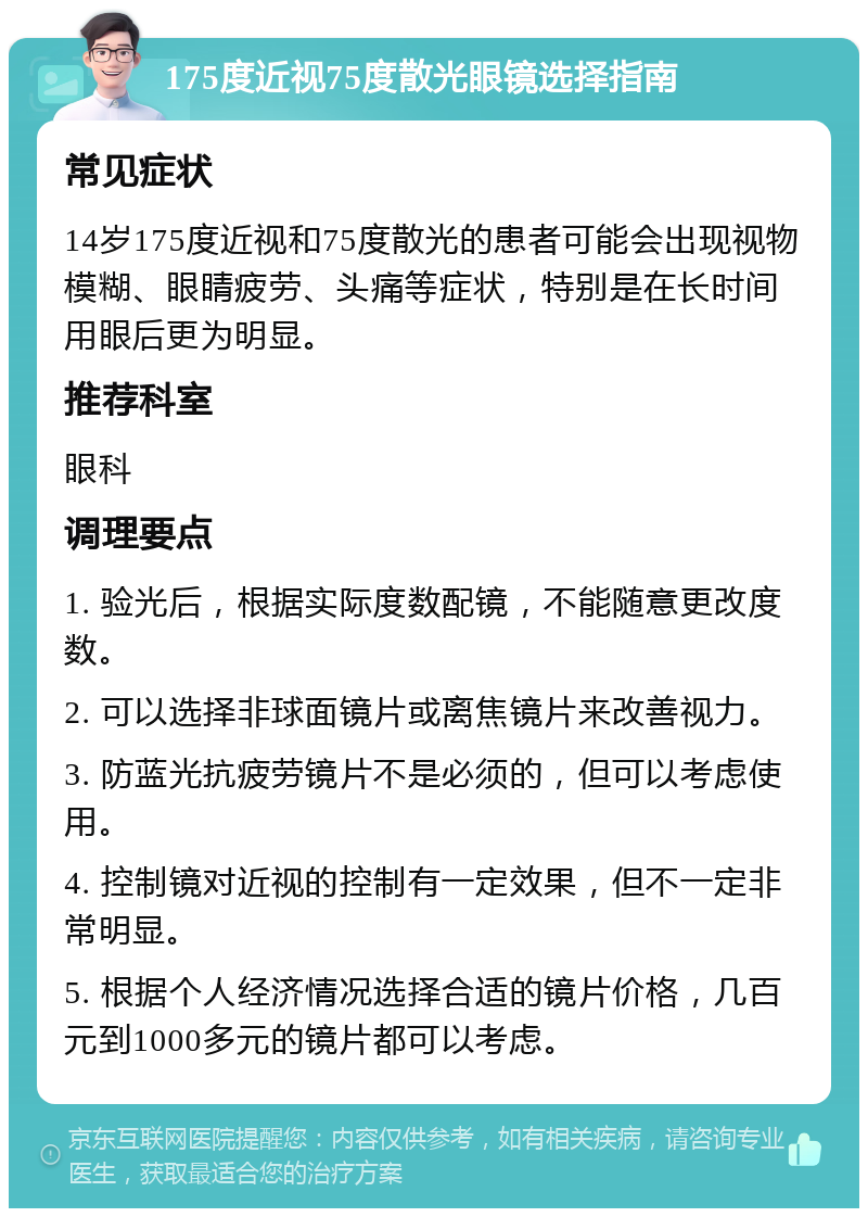 175度近视75度散光眼镜选择指南 常见症状 14岁175度近视和75度散光的患者可能会出现视物模糊、眼睛疲劳、头痛等症状，特别是在长时间用眼后更为明显。 推荐科室 眼科 调理要点 1. 验光后，根据实际度数配镜，不能随意更改度数。 2. 可以选择非球面镜片或离焦镜片来改善视力。 3. 防蓝光抗疲劳镜片不是必须的，但可以考虑使用。 4. 控制镜对近视的控制有一定效果，但不一定非常明显。 5. 根据个人经济情况选择合适的镜片价格，几百元到1000多元的镜片都可以考虑。