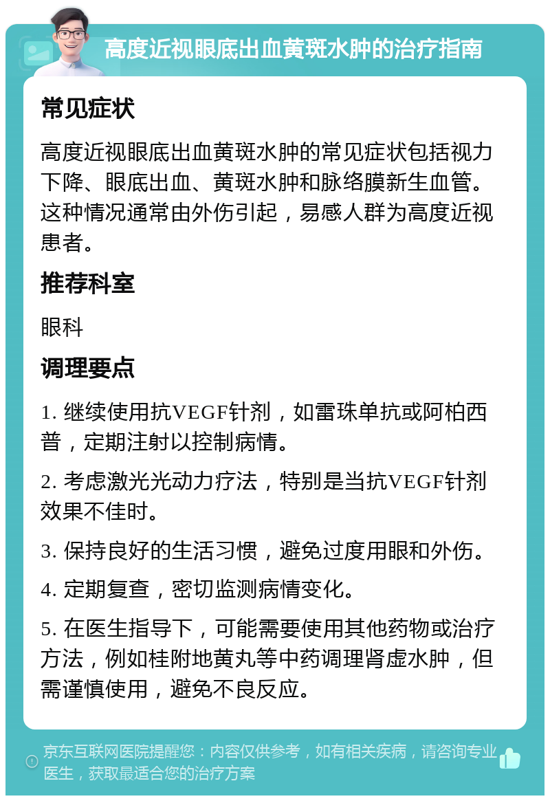 高度近视眼底出血黄斑水肿的治疗指南 常见症状 高度近视眼底出血黄斑水肿的常见症状包括视力下降、眼底出血、黄斑水肿和脉络膜新生血管。这种情况通常由外伤引起，易感人群为高度近视患者。 推荐科室 眼科 调理要点 1. 继续使用抗VEGF针剂，如雷珠单抗或阿柏西普，定期注射以控制病情。 2. 考虑激光光动力疗法，特别是当抗VEGF针剂效果不佳时。 3. 保持良好的生活习惯，避免过度用眼和外伤。 4. 定期复查，密切监测病情变化。 5. 在医生指导下，可能需要使用其他药物或治疗方法，例如桂附地黄丸等中药调理肾虚水肿，但需谨慎使用，避免不良反应。