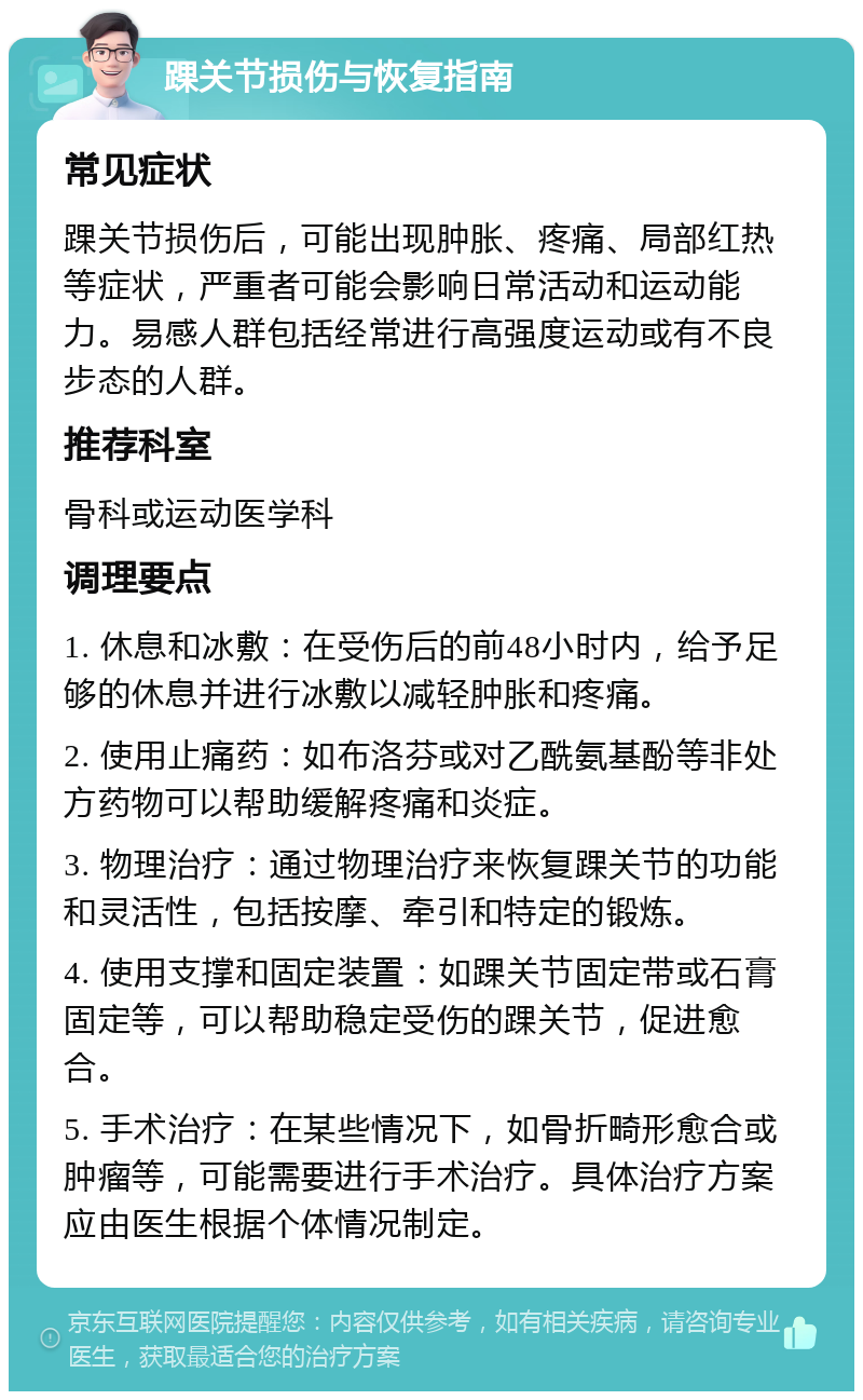 踝关节损伤与恢复指南 常见症状 踝关节损伤后，可能出现肿胀、疼痛、局部红热等症状，严重者可能会影响日常活动和运动能力。易感人群包括经常进行高强度运动或有不良步态的人群。 推荐科室 骨科或运动医学科 调理要点 1. 休息和冰敷：在受伤后的前48小时内，给予足够的休息并进行冰敷以减轻肿胀和疼痛。 2. 使用止痛药：如布洛芬或对乙酰氨基酚等非处方药物可以帮助缓解疼痛和炎症。 3. 物理治疗：通过物理治疗来恢复踝关节的功能和灵活性，包括按摩、牵引和特定的锻炼。 4. 使用支撑和固定装置：如踝关节固定带或石膏固定等，可以帮助稳定受伤的踝关节，促进愈合。 5. 手术治疗：在某些情况下，如骨折畸形愈合或肿瘤等，可能需要进行手术治疗。具体治疗方案应由医生根据个体情况制定。