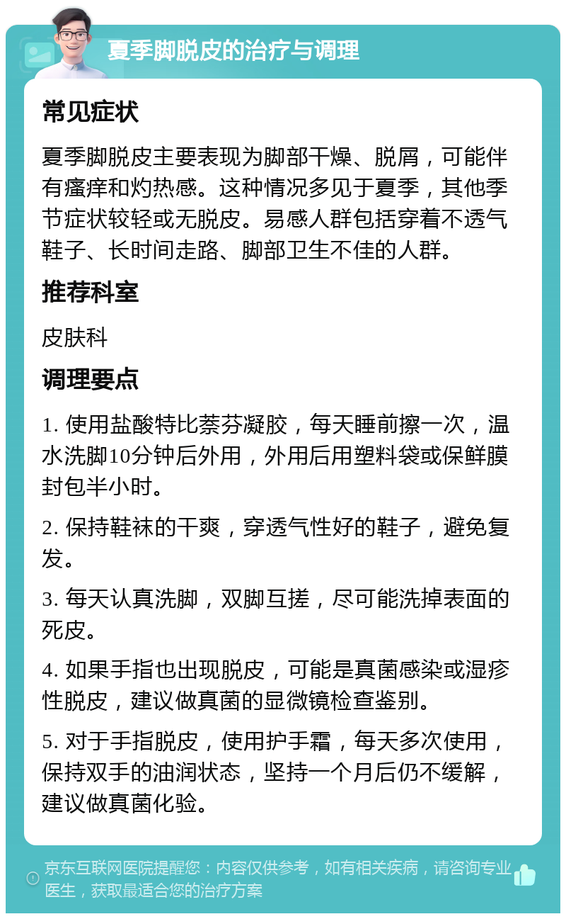 夏季脚脱皮的治疗与调理 常见症状 夏季脚脱皮主要表现为脚部干燥、脱屑，可能伴有瘙痒和灼热感。这种情况多见于夏季，其他季节症状较轻或无脱皮。易感人群包括穿着不透气鞋子、长时间走路、脚部卫生不佳的人群。 推荐科室 皮肤科 调理要点 1. 使用盐酸特比萘芬凝胶，每天睡前擦一次，温水洗脚10分钟后外用，外用后用塑料袋或保鲜膜封包半小时。 2. 保持鞋袜的干爽，穿透气性好的鞋子，避免复发。 3. 每天认真洗脚，双脚互搓，尽可能洗掉表面的死皮。 4. 如果手指也出现脱皮，可能是真菌感染或湿疹性脱皮，建议做真菌的显微镜检查鉴别。 5. 对于手指脱皮，使用护手霜，每天多次使用，保持双手的油润状态，坚持一个月后仍不缓解，建议做真菌化验。