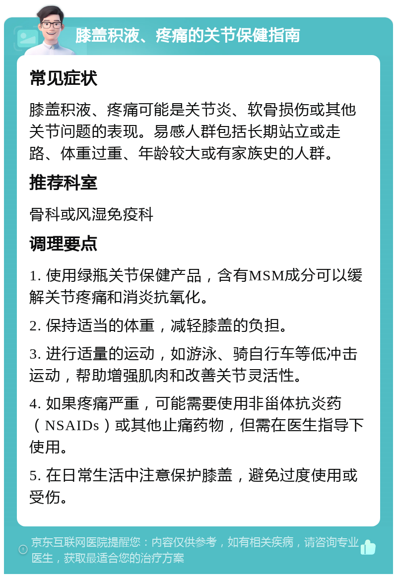 膝盖积液、疼痛的关节保健指南 常见症状 膝盖积液、疼痛可能是关节炎、软骨损伤或其他关节问题的表现。易感人群包括长期站立或走路、体重过重、年龄较大或有家族史的人群。 推荐科室 骨科或风湿免疫科 调理要点 1. 使用绿瓶关节保健产品，含有MSM成分可以缓解关节疼痛和消炎抗氧化。 2. 保持适当的体重，减轻膝盖的负担。 3. 进行适量的运动，如游泳、骑自行车等低冲击运动，帮助增强肌肉和改善关节灵活性。 4. 如果疼痛严重，可能需要使用非甾体抗炎药（NSAIDs）或其他止痛药物，但需在医生指导下使用。 5. 在日常生活中注意保护膝盖，避免过度使用或受伤。