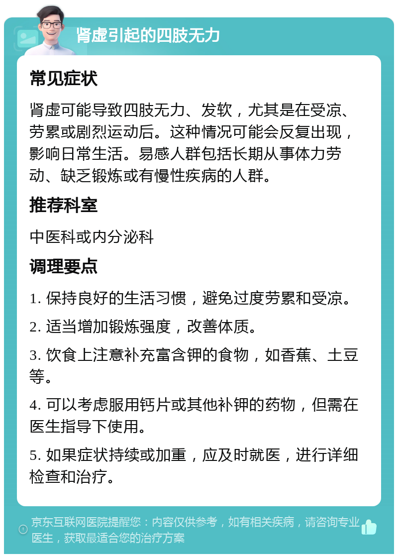 肾虚引起的四肢无力 常见症状 肾虚可能导致四肢无力、发软，尤其是在受凉、劳累或剧烈运动后。这种情况可能会反复出现，影响日常生活。易感人群包括长期从事体力劳动、缺乏锻炼或有慢性疾病的人群。 推荐科室 中医科或内分泌科 调理要点 1. 保持良好的生活习惯，避免过度劳累和受凉。 2. 适当增加锻炼强度，改善体质。 3. 饮食上注意补充富含钾的食物，如香蕉、土豆等。 4. 可以考虑服用钙片或其他补钾的药物，但需在医生指导下使用。 5. 如果症状持续或加重，应及时就医，进行详细检查和治疗。