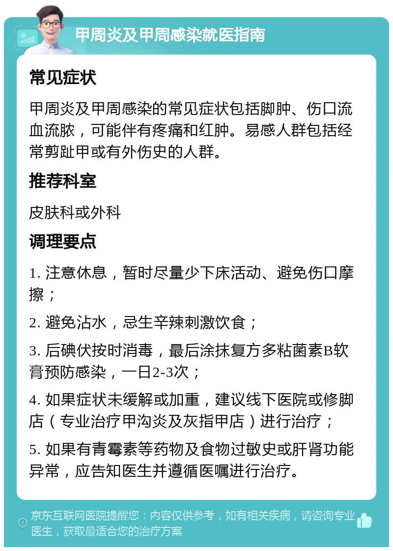 甲周炎及甲周感染就医指南 常见症状 甲周炎及甲周感染的常见症状包括脚肿、伤口流血流脓，可能伴有疼痛和红肿。易感人群包括经常剪趾甲或有外伤史的人群。 推荐科室 皮肤科或外科 调理要点 1. 注意休息，暂时尽量少下床活动、避免伤口摩擦； 2. 避免沾水，忌生辛辣刺激饮食； 3. 后碘伏按时消毒，最后涂抹复方多粘菌素B软膏预防感染，一日2-3次； 4. 如果症状未缓解或加重，建议线下医院或修脚店（专业治疗甲沟炎及灰指甲店）进行治疗； 5. 如果有青霉素等药物及食物过敏史或肝肾功能异常，应告知医生并遵循医嘱进行治疗。