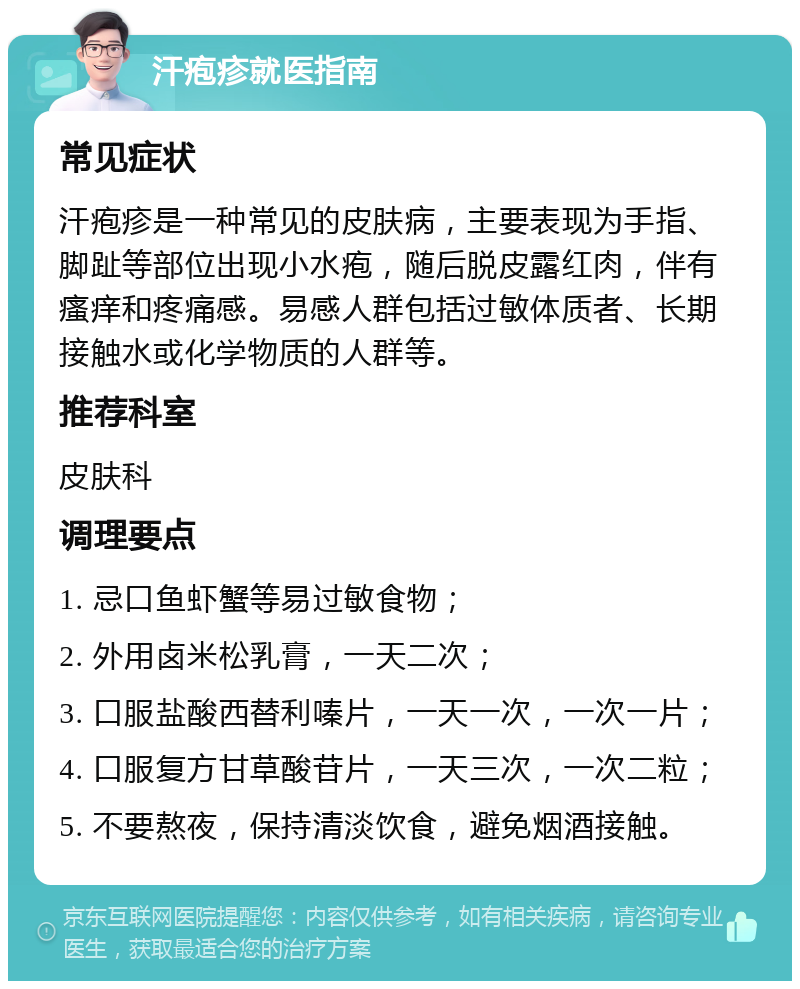 汗疱疹就医指南 常见症状 汗疱疹是一种常见的皮肤病，主要表现为手指、脚趾等部位出现小水疱，随后脱皮露红肉，伴有瘙痒和疼痛感。易感人群包括过敏体质者、长期接触水或化学物质的人群等。 推荐科室 皮肤科 调理要点 1. 忌口鱼虾蟹等易过敏食物； 2. 外用卤米松乳膏，一天二次； 3. 口服盐酸西替利嗪片，一天一次，一次一片； 4. 口服复方甘草酸苷片，一天三次，一次二粒； 5. 不要熬夜，保持清淡饮食，避免烟酒接触。