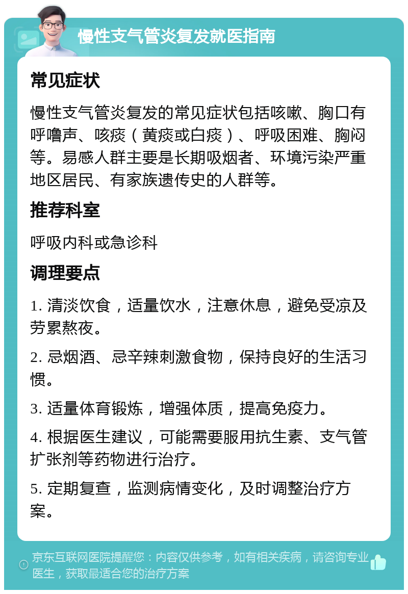 慢性支气管炎复发就医指南 常见症状 慢性支气管炎复发的常见症状包括咳嗽、胸口有呼噜声、咳痰（黄痰或白痰）、呼吸困难、胸闷等。易感人群主要是长期吸烟者、环境污染严重地区居民、有家族遗传史的人群等。 推荐科室 呼吸内科或急诊科 调理要点 1. 清淡饮食，适量饮水，注意休息，避免受凉及劳累熬夜。 2. 忌烟酒、忌辛辣刺激食物，保持良好的生活习惯。 3. 适量体育锻炼，增强体质，提高免疫力。 4. 根据医生建议，可能需要服用抗生素、支气管扩张剂等药物进行治疗。 5. 定期复查，监测病情变化，及时调整治疗方案。