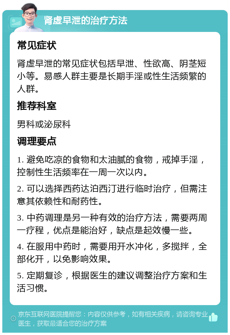 肾虚早泄的治疗方法 常见症状 肾虚早泄的常见症状包括早泄、性欲高、阴茎短小等。易感人群主要是长期手淫或性生活频繁的人群。 推荐科室 男科或泌尿科 调理要点 1. 避免吃凉的食物和太油腻的食物，戒掉手淫，控制性生活频率在一周一次以内。 2. 可以选择西药达泊西汀进行临时治疗，但需注意其依赖性和耐药性。 3. 中药调理是另一种有效的治疗方法，需要两周一疗程，优点是能治好，缺点是起效慢一些。 4. 在服用中药时，需要用开水冲化，多搅拌，全部化开，以免影响效果。 5. 定期复诊，根据医生的建议调整治疗方案和生活习惯。