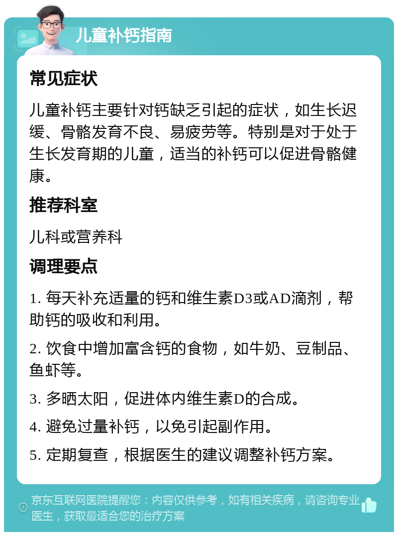 儿童补钙指南 常见症状 儿童补钙主要针对钙缺乏引起的症状，如生长迟缓、骨骼发育不良、易疲劳等。特别是对于处于生长发育期的儿童，适当的补钙可以促进骨骼健康。 推荐科室 儿科或营养科 调理要点 1. 每天补充适量的钙和维生素D3或AD滴剂，帮助钙的吸收和利用。 2. 饮食中增加富含钙的食物，如牛奶、豆制品、鱼虾等。 3. 多晒太阳，促进体内维生素D的合成。 4. 避免过量补钙，以免引起副作用。 5. 定期复查，根据医生的建议调整补钙方案。