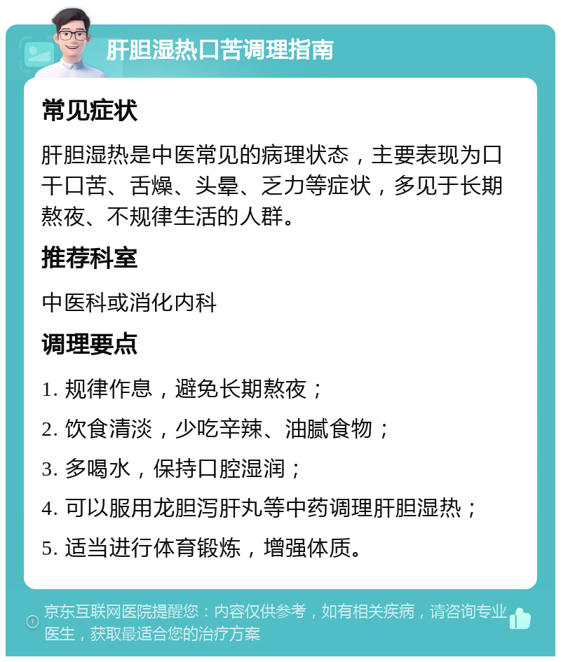 肝胆湿热口苦调理指南 常见症状 肝胆湿热是中医常见的病理状态，主要表现为口干口苦、舌燥、头晕、乏力等症状，多见于长期熬夜、不规律生活的人群。 推荐科室 中医科或消化内科 调理要点 1. 规律作息，避免长期熬夜； 2. 饮食清淡，少吃辛辣、油腻食物； 3. 多喝水，保持口腔湿润； 4. 可以服用龙胆泻肝丸等中药调理肝胆湿热； 5. 适当进行体育锻炼，增强体质。