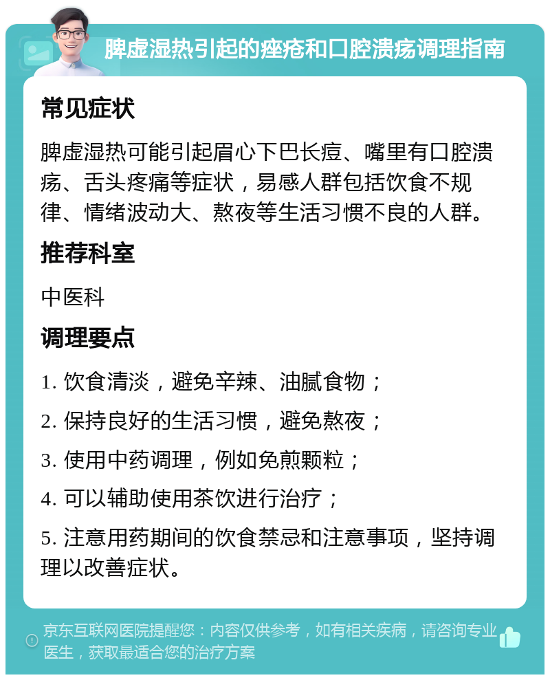 脾虚湿热引起的痤疮和口腔溃疡调理指南 常见症状 脾虚湿热可能引起眉心下巴长痘、嘴里有口腔溃疡、舌头疼痛等症状，易感人群包括饮食不规律、情绪波动大、熬夜等生活习惯不良的人群。 推荐科室 中医科 调理要点 1. 饮食清淡，避免辛辣、油腻食物； 2. 保持良好的生活习惯，避免熬夜； 3. 使用中药调理，例如免煎颗粒； 4. 可以辅助使用茶饮进行治疗； 5. 注意用药期间的饮食禁忌和注意事项，坚持调理以改善症状。