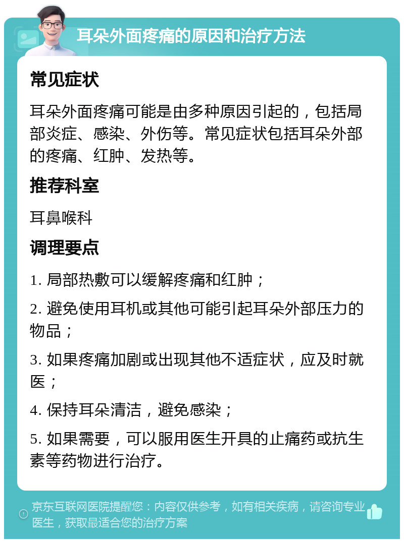 耳朵外面疼痛的原因和治疗方法 常见症状 耳朵外面疼痛可能是由多种原因引起的，包括局部炎症、感染、外伤等。常见症状包括耳朵外部的疼痛、红肿、发热等。 推荐科室 耳鼻喉科 调理要点 1. 局部热敷可以缓解疼痛和红肿； 2. 避免使用耳机或其他可能引起耳朵外部压力的物品； 3. 如果疼痛加剧或出现其他不适症状，应及时就医； 4. 保持耳朵清洁，避免感染； 5. 如果需要，可以服用医生开具的止痛药或抗生素等药物进行治疗。