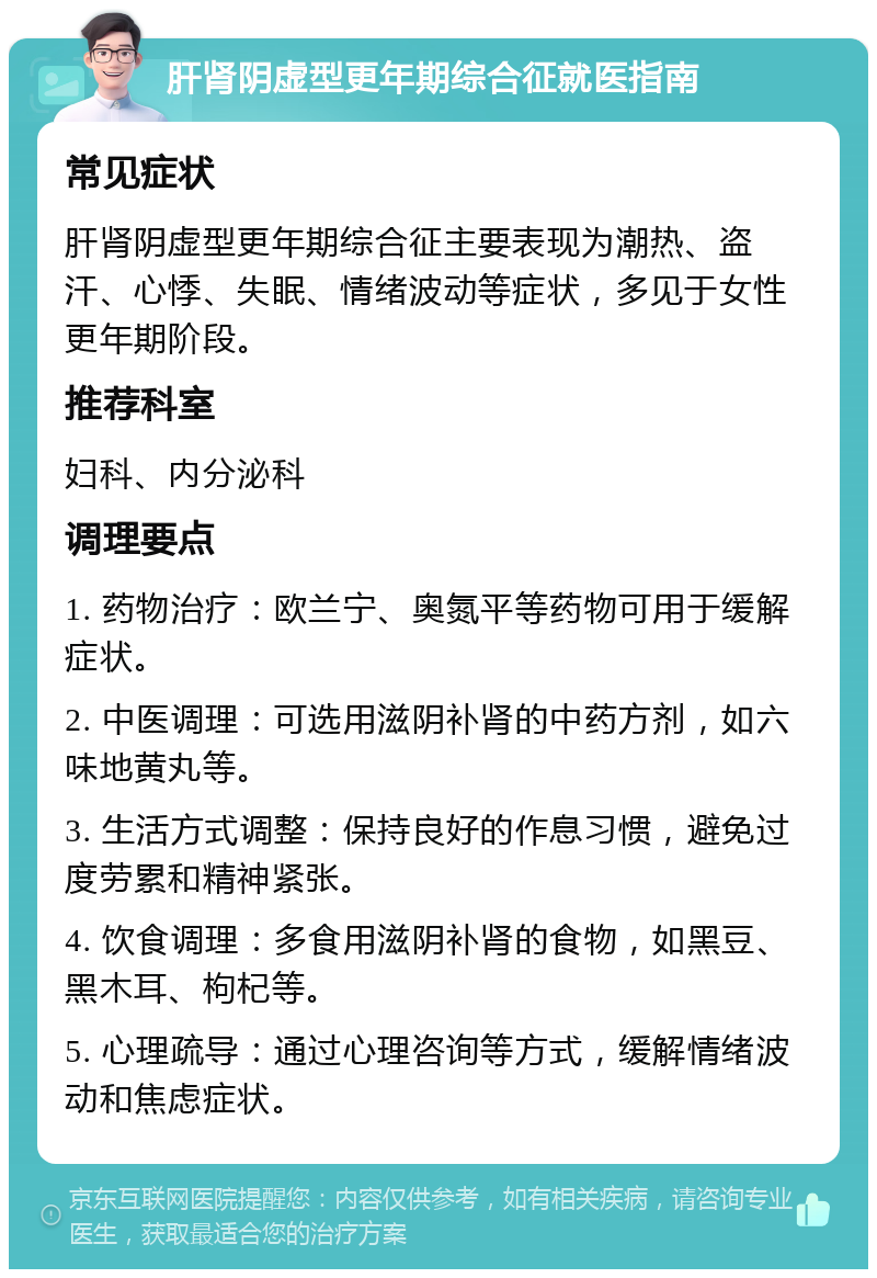 肝肾阴虚型更年期综合征就医指南 常见症状 肝肾阴虚型更年期综合征主要表现为潮热、盗汗、心悸、失眠、情绪波动等症状，多见于女性更年期阶段。 推荐科室 妇科、内分泌科 调理要点 1. 药物治疗：欧兰宁、奥氮平等药物可用于缓解症状。 2. 中医调理：可选用滋阴补肾的中药方剂，如六味地黄丸等。 3. 生活方式调整：保持良好的作息习惯，避免过度劳累和精神紧张。 4. 饮食调理：多食用滋阴补肾的食物，如黑豆、黑木耳、枸杞等。 5. 心理疏导：通过心理咨询等方式，缓解情绪波动和焦虑症状。