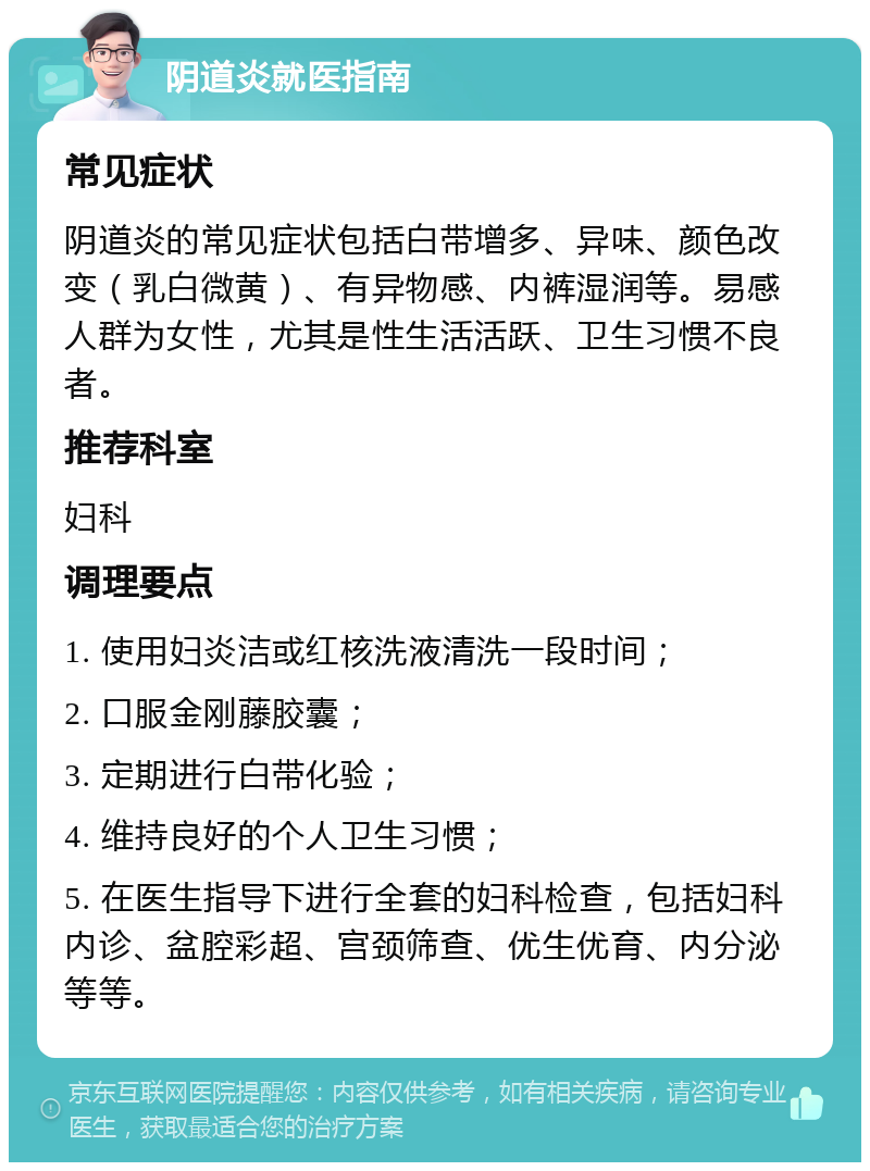 阴道炎就医指南 常见症状 阴道炎的常见症状包括白带增多、异味、颜色改变（乳白微黄）、有异物感、内裤湿润等。易感人群为女性，尤其是性生活活跃、卫生习惯不良者。 推荐科室 妇科 调理要点 1. 使用妇炎洁或红核洗液清洗一段时间； 2. 口服金刚藤胶囊； 3. 定期进行白带化验； 4. 维持良好的个人卫生习惯； 5. 在医生指导下进行全套的妇科检查，包括妇科内诊、盆腔彩超、宫颈筛查、优生优育、内分泌等等。