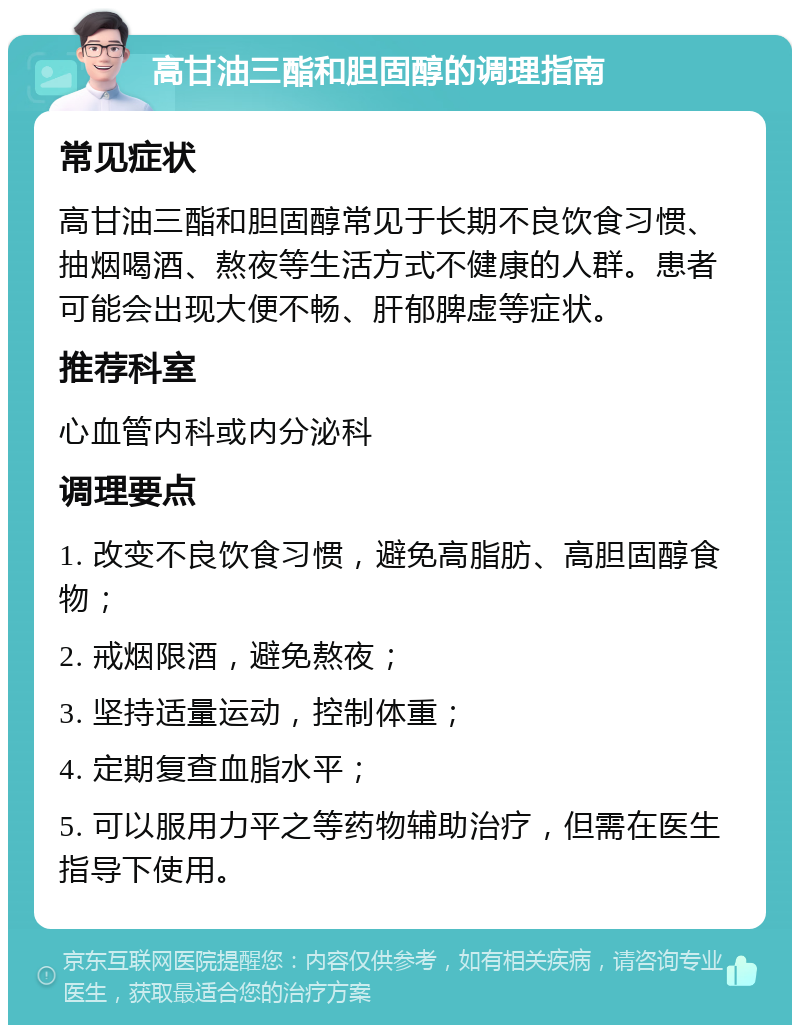 高甘油三酯和胆固醇的调理指南 常见症状 高甘油三酯和胆固醇常见于长期不良饮食习惯、抽烟喝酒、熬夜等生活方式不健康的人群。患者可能会出现大便不畅、肝郁脾虚等症状。 推荐科室 心血管内科或内分泌科 调理要点 1. 改变不良饮食习惯，避免高脂肪、高胆固醇食物； 2. 戒烟限酒，避免熬夜； 3. 坚持适量运动，控制体重； 4. 定期复查血脂水平； 5. 可以服用力平之等药物辅助治疗，但需在医生指导下使用。