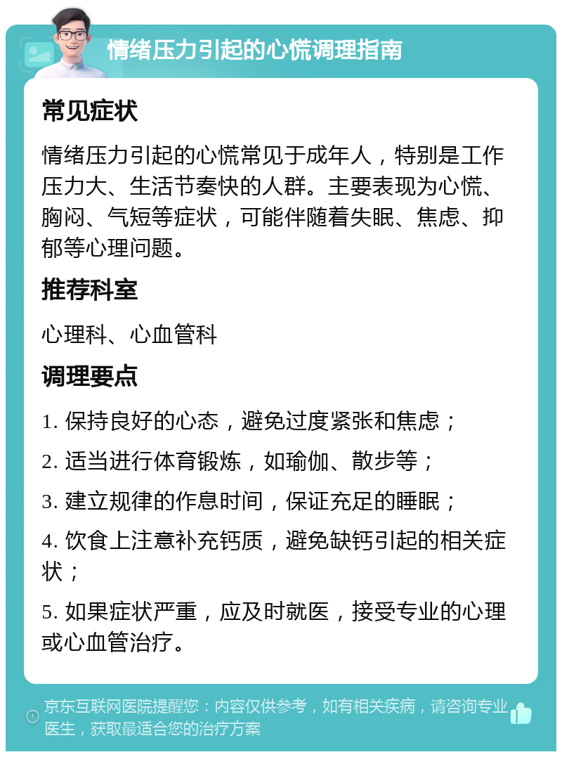 情绪压力引起的心慌调理指南 常见症状 情绪压力引起的心慌常见于成年人，特别是工作压力大、生活节奏快的人群。主要表现为心慌、胸闷、气短等症状，可能伴随着失眠、焦虑、抑郁等心理问题。 推荐科室 心理科、心血管科 调理要点 1. 保持良好的心态，避免过度紧张和焦虑； 2. 适当进行体育锻炼，如瑜伽、散步等； 3. 建立规律的作息时间，保证充足的睡眠； 4. 饮食上注意补充钙质，避免缺钙引起的相关症状； 5. 如果症状严重，应及时就医，接受专业的心理或心血管治疗。