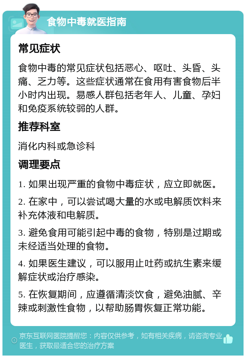 食物中毒就医指南 常见症状 食物中毒的常见症状包括恶心、呕吐、头昏、头痛、乏力等。这些症状通常在食用有害食物后半小时内出现。易感人群包括老年人、儿童、孕妇和免疫系统较弱的人群。 推荐科室 消化内科或急诊科 调理要点 1. 如果出现严重的食物中毒症状，应立即就医。 2. 在家中，可以尝试喝大量的水或电解质饮料来补充体液和电解质。 3. 避免食用可能引起中毒的食物，特别是过期或未经适当处理的食物。 4. 如果医生建议，可以服用止吐药或抗生素来缓解症状或治疗感染。 5. 在恢复期间，应遵循清淡饮食，避免油腻、辛辣或刺激性食物，以帮助肠胃恢复正常功能。