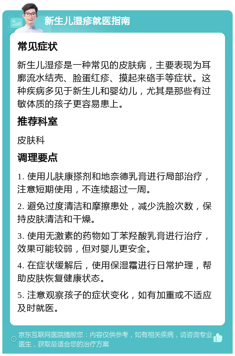 新生儿湿疹就医指南 常见症状 新生儿湿疹是一种常见的皮肤病，主要表现为耳廓流水结壳、脸蛋红疹、摸起来硌手等症状。这种疾病多见于新生儿和婴幼儿，尤其是那些有过敏体质的孩子更容易患上。 推荐科室 皮肤科 调理要点 1. 使用儿肤康搽剂和地奈德乳膏进行局部治疗，注意短期使用，不连续超过一周。 2. 避免过度清洁和摩擦患处，减少洗脸次数，保持皮肤清洁和干燥。 3. 使用无激素的药物如丁苯羟酸乳膏进行治疗，效果可能较弱，但对婴儿更安全。 4. 在症状缓解后，使用保湿霜进行日常护理，帮助皮肤恢复健康状态。 5. 注意观察孩子的症状变化，如有加重或不适应及时就医。