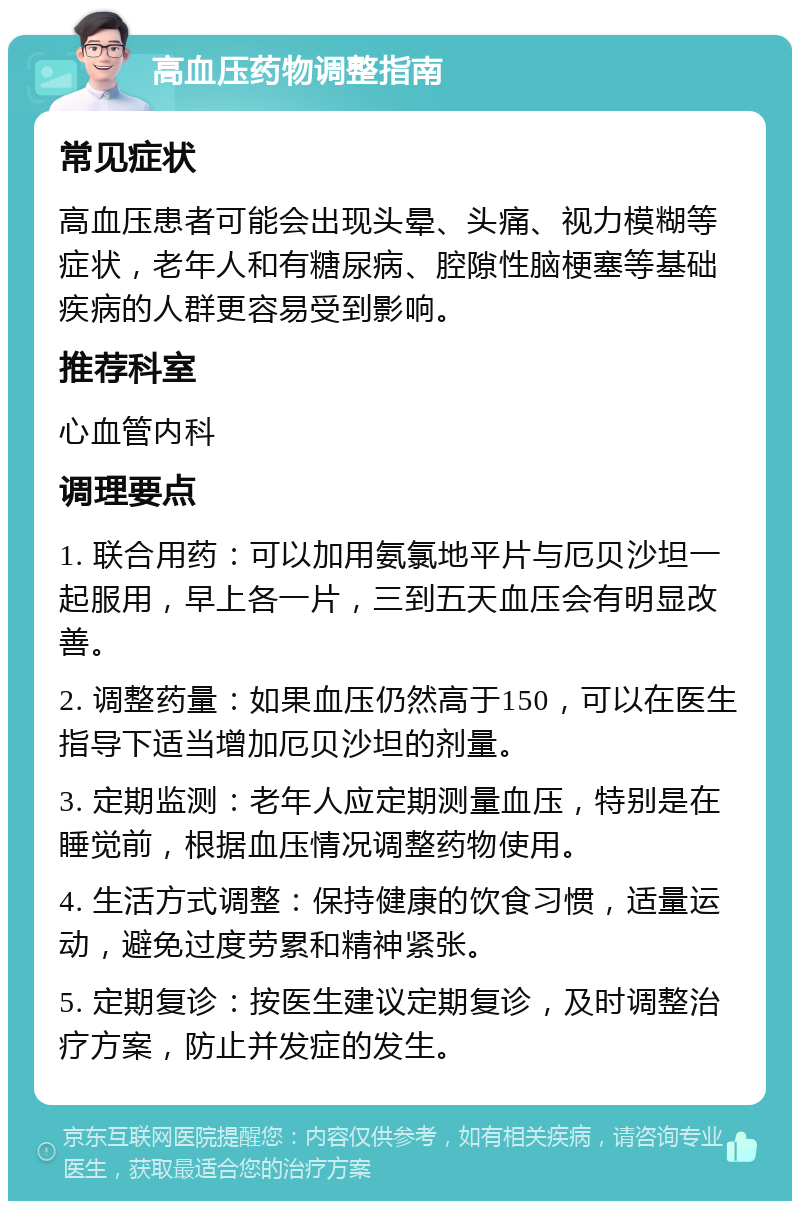 高血压药物调整指南 常见症状 高血压患者可能会出现头晕、头痛、视力模糊等症状，老年人和有糖尿病、腔隙性脑梗塞等基础疾病的人群更容易受到影响。 推荐科室 心血管内科 调理要点 1. 联合用药：可以加用氨氯地平片与厄贝沙坦一起服用，早上各一片，三到五天血压会有明显改善。 2. 调整药量：如果血压仍然高于150，可以在医生指导下适当增加厄贝沙坦的剂量。 3. 定期监测：老年人应定期测量血压，特别是在睡觉前，根据血压情况调整药物使用。 4. 生活方式调整：保持健康的饮食习惯，适量运动，避免过度劳累和精神紧张。 5. 定期复诊：按医生建议定期复诊，及时调整治疗方案，防止并发症的发生。