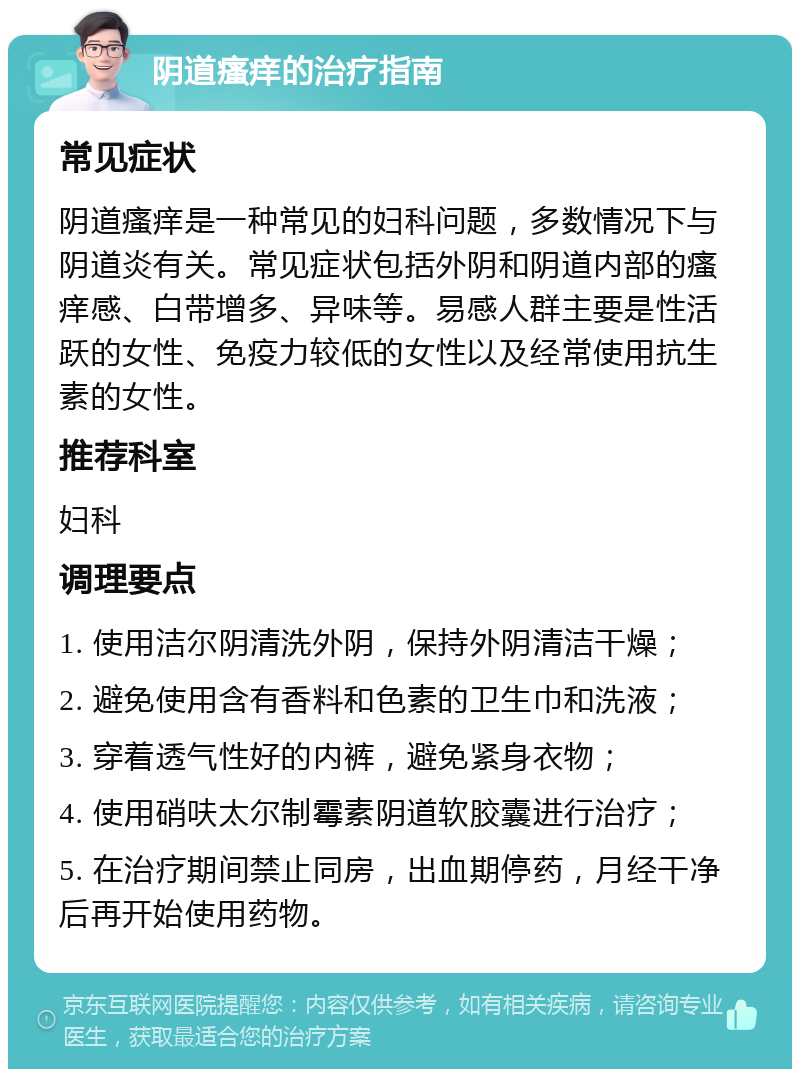 阴道瘙痒的治疗指南 常见症状 阴道瘙痒是一种常见的妇科问题，多数情况下与阴道炎有关。常见症状包括外阴和阴道内部的瘙痒感、白带增多、异味等。易感人群主要是性活跃的女性、免疫力较低的女性以及经常使用抗生素的女性。 推荐科室 妇科 调理要点 1. 使用洁尔阴清洗外阴，保持外阴清洁干燥； 2. 避免使用含有香料和色素的卫生巾和洗液； 3. 穿着透气性好的内裤，避免紧身衣物； 4. 使用硝呋太尔制霉素阴道软胶囊进行治疗； 5. 在治疗期间禁止同房，出血期停药，月经干净后再开始使用药物。