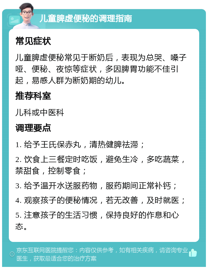 儿童脾虚便秘的调理指南 常见症状 儿童脾虚便秘常见于断奶后，表现为总哭、嗓子哑、便秘、夜惊等症状，多因脾胃功能不佳引起，易感人群为断奶期的幼儿。 推荐科室 儿科或中医科 调理要点 1. 给予王氏保赤丸，清热健脾祛滞； 2. 饮食上三餐定时吃饭，避免生冷，多吃蔬菜，禁甜食，控制零食； 3. 给予温开水送服药物，服药期间正常补钙； 4. 观察孩子的便秘情况，若无改善，及时就医； 5. 注意孩子的生活习惯，保持良好的作息和心态。