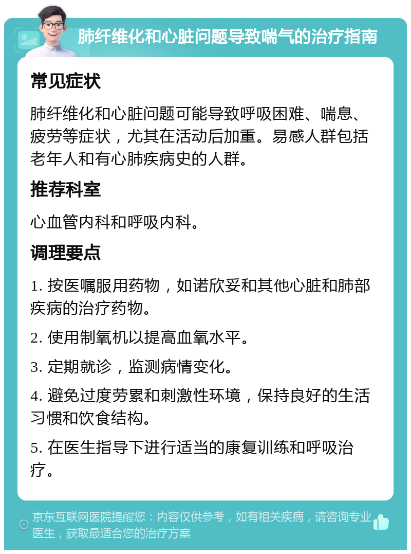 肺纤维化和心脏问题导致喘气的治疗指南 常见症状 肺纤维化和心脏问题可能导致呼吸困难、喘息、疲劳等症状，尤其在活动后加重。易感人群包括老年人和有心肺疾病史的人群。 推荐科室 心血管内科和呼吸内科。 调理要点 1. 按医嘱服用药物，如诺欣妥和其他心脏和肺部疾病的治疗药物。 2. 使用制氧机以提高血氧水平。 3. 定期就诊，监测病情变化。 4. 避免过度劳累和刺激性环境，保持良好的生活习惯和饮食结构。 5. 在医生指导下进行适当的康复训练和呼吸治疗。