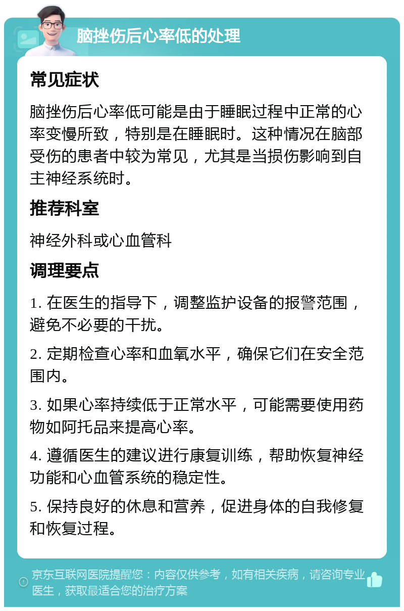 脑挫伤后心率低的处理 常见症状 脑挫伤后心率低可能是由于睡眠过程中正常的心率变慢所致，特别是在睡眠时。这种情况在脑部受伤的患者中较为常见，尤其是当损伤影响到自主神经系统时。 推荐科室 神经外科或心血管科 调理要点 1. 在医生的指导下，调整监护设备的报警范围，避免不必要的干扰。 2. 定期检查心率和血氧水平，确保它们在安全范围内。 3. 如果心率持续低于正常水平，可能需要使用药物如阿托品来提高心率。 4. 遵循医生的建议进行康复训练，帮助恢复神经功能和心血管系统的稳定性。 5. 保持良好的休息和营养，促进身体的自我修复和恢复过程。