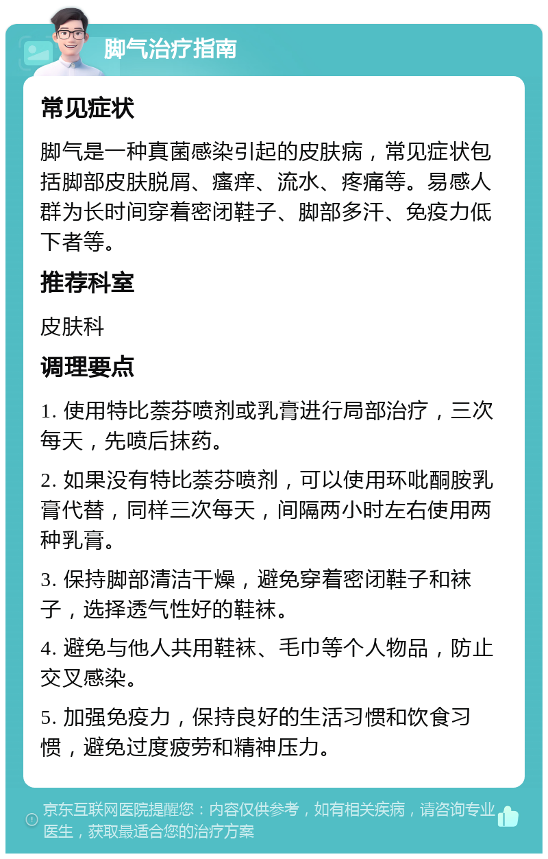 脚气治疗指南 常见症状 脚气是一种真菌感染引起的皮肤病，常见症状包括脚部皮肤脱屑、瘙痒、流水、疼痛等。易感人群为长时间穿着密闭鞋子、脚部多汗、免疫力低下者等。 推荐科室 皮肤科 调理要点 1. 使用特比萘芬喷剂或乳膏进行局部治疗，三次每天，先喷后抹药。 2. 如果没有特比萘芬喷剂，可以使用环吡酮胺乳膏代替，同样三次每天，间隔两小时左右使用两种乳膏。 3. 保持脚部清洁干燥，避免穿着密闭鞋子和袜子，选择透气性好的鞋袜。 4. 避免与他人共用鞋袜、毛巾等个人物品，防止交叉感染。 5. 加强免疫力，保持良好的生活习惯和饮食习惯，避免过度疲劳和精神压力。