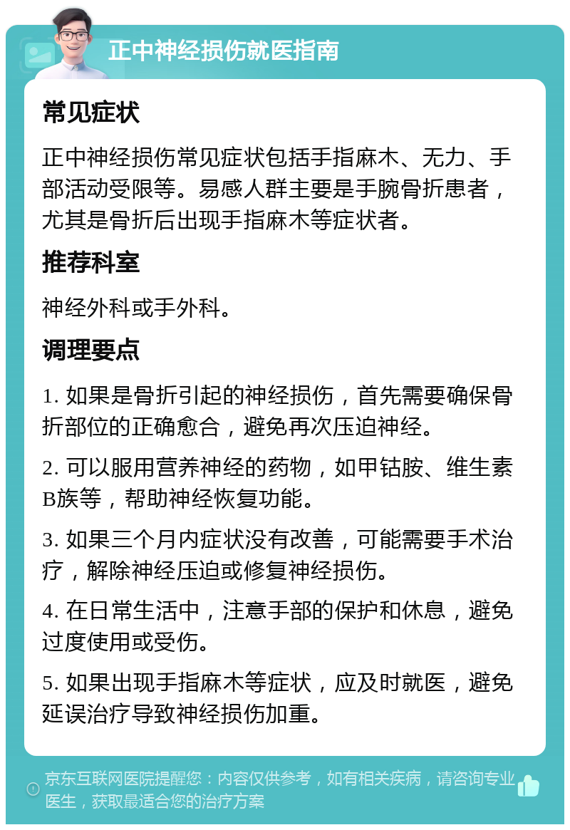 正中神经损伤就医指南 常见症状 正中神经损伤常见症状包括手指麻木、无力、手部活动受限等。易感人群主要是手腕骨折患者，尤其是骨折后出现手指麻木等症状者。 推荐科室 神经外科或手外科。 调理要点 1. 如果是骨折引起的神经损伤，首先需要确保骨折部位的正确愈合，避免再次压迫神经。 2. 可以服用营养神经的药物，如甲钴胺、维生素B族等，帮助神经恢复功能。 3. 如果三个月内症状没有改善，可能需要手术治疗，解除神经压迫或修复神经损伤。 4. 在日常生活中，注意手部的保护和休息，避免过度使用或受伤。 5. 如果出现手指麻木等症状，应及时就医，避免延误治疗导致神经损伤加重。