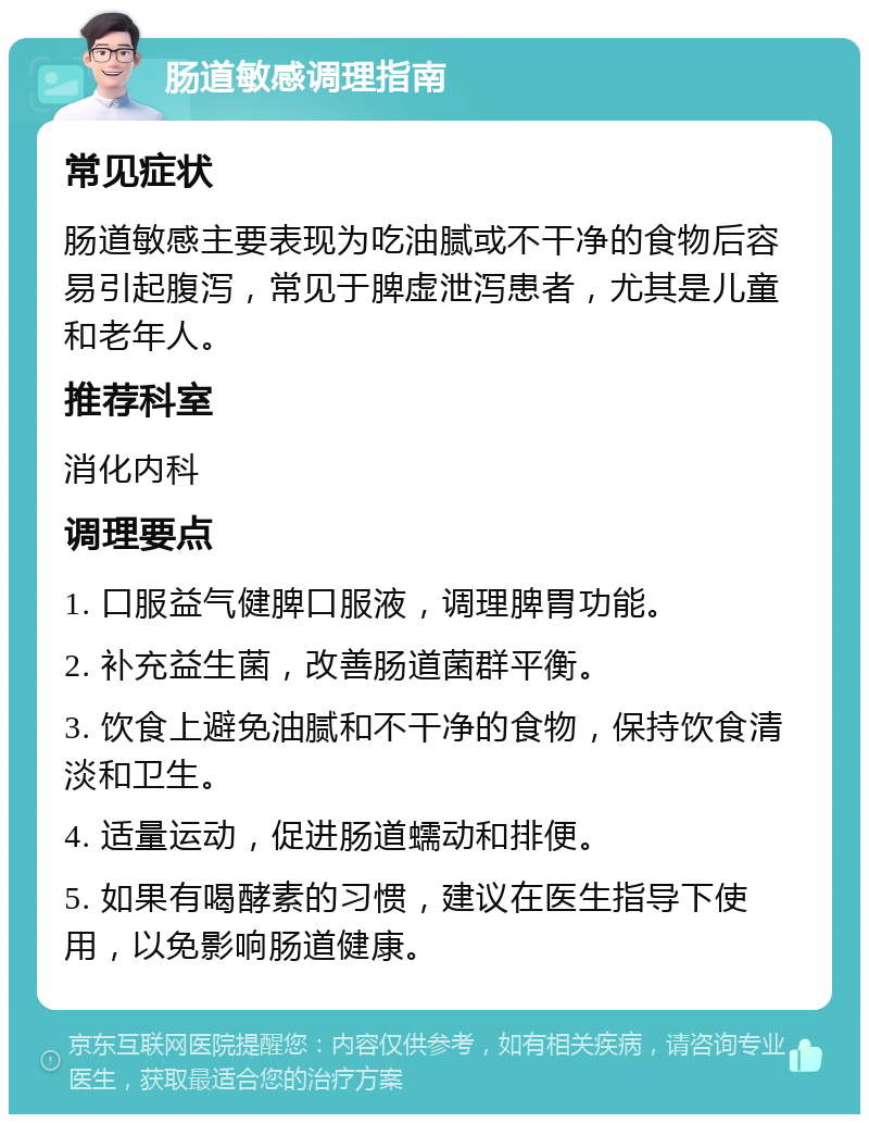 肠道敏感调理指南 常见症状 肠道敏感主要表现为吃油腻或不干净的食物后容易引起腹泻，常见于脾虚泄泻患者，尤其是儿童和老年人。 推荐科室 消化内科 调理要点 1. 口服益气健脾口服液，调理脾胃功能。 2. 补充益生菌，改善肠道菌群平衡。 3. 饮食上避免油腻和不干净的食物，保持饮食清淡和卫生。 4. 适量运动，促进肠道蠕动和排便。 5. 如果有喝酵素的习惯，建议在医生指导下使用，以免影响肠道健康。