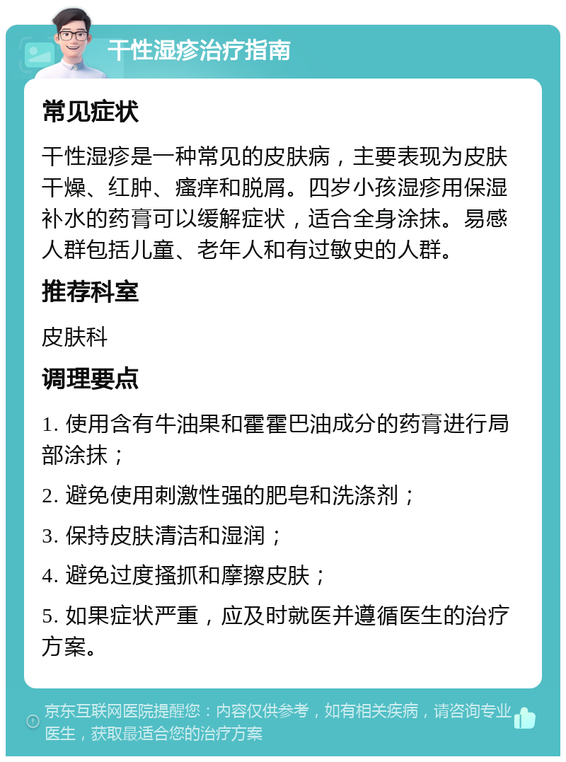 干性湿疹治疗指南 常见症状 干性湿疹是一种常见的皮肤病，主要表现为皮肤干燥、红肿、瘙痒和脱屑。四岁小孩湿疹用保湿补水的药膏可以缓解症状，适合全身涂抹。易感人群包括儿童、老年人和有过敏史的人群。 推荐科室 皮肤科 调理要点 1. 使用含有牛油果和霍霍巴油成分的药膏进行局部涂抹； 2. 避免使用刺激性强的肥皂和洗涤剂； 3. 保持皮肤清洁和湿润； 4. 避免过度搔抓和摩擦皮肤； 5. 如果症状严重，应及时就医并遵循医生的治疗方案。